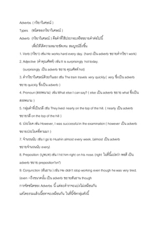 Adverbs ( กริยำวิเศษณ์ ) 
Types (ชนิดของกริยำวิเศษณ์ ) 
Adverb (กริยำวิเศษณ์ ) คือคำที่ใช้ประกอบหรือขยำยคำต่อไปนี้ 
เพื่อให้ได้ควำมหมำยชัดเจน สมบูรณ์ยิ่งขนึ้ 
1. Verb (กริยำ) เช่น He works hard every day. (hard เป็น adverb ขยำยคำกริยำ work) 
2. Adjective (คำคุณศัพท์) เช่น It is surprisingly hot today. 
(surprisingly เป็น adverb ขยำย คุณศัพท์ hot) 
3. คำกริยำวิเศษณ์ด้วยกันเอง เช่น The train travels very quickly.( very ซึ่งเป็น adverb 
ขยำย quickly ซึ่งเป็น adverb ) 
4. Pronoun (สรรพนำม) เช่น What else I can say? ( else เป็น adverb ขยำย what ซึ่งเป็น 
สรรพนำม ) 
5. กลุ่มคำที่เป็นวลี เช่น They lived nearly on the top of the hill. ( nearly เป็น adverb 
ขยำยวลี on the top of the hill ) 
6. ประโยค เช่น However, I was successful in the examination ( however เป็น adverb 
ขยำยประโยคที่ตำมมำ ) 
7. จำนวนนับ เช่น I go to Huahin almost every week. (almost เป็น adverb 
ขยำยจำนวนนับ every) 
8. Preposition (บุพบท) เช่น I hit him right on his nose. (right ในที่นีแ้ปลว่ำ พอดี เป็น 
adverb ขยำย preposition"on") 
9. Conjunction (สันธำน ) เช่น He didn't stop working even though he was very tired. 
(even =ถึงขนำดนัน้ เป็น adverb ขยำยสันธำน though 
กำรจัดชนิดของ Adverbs นี้แต่ละตำรำจะแบ่งไม่เหมือนกัน 
แต่โดยรวมแล้วเนือ้หำจะเหมือนกัน ในที่นีจั้ดกลุ่มดังนี้ 
 