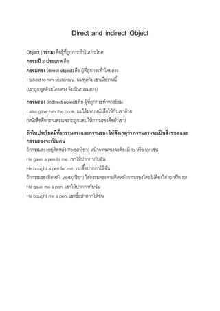 Direct and indirect Object 
Object (กรรม) คือผู้ที่ถูกกระทำในประโยค 
กรรมมี 2 ประเภท คือ 
กรรมตรง (direct object) คือ ผู้ที่ถูกกระทำโดยตรง 
I talked to him yesterday. ผมพูดกับเขำเมื่อวำนนี้ 
(เขำถูกพูดด้วยโดยตรง จึงเป็นกรรมตรง) 
กรรมรอง (indirect object) คือ ผู้ที่ถูกกระทำทำงอ้อม 
I also gave him the book. ผมได้มอบหนังสือให้กับเขำด้วย 
(หนังสือคือกรรมตรงเพรำะถูกมอบให้กรรมรองคือตัวเขำ) 
ถ้าในประโยคมีทั้งกรรมตรงและกรรมรอง ให้สังเกตุว่า กรรมตรงจะเป็นสิ่งของ และ 
กรรมรองจะเป็นคน 
ถ้ำกรรมตรงอยู่ติดหลัง Verb(กริยำ) หน้ำกรรมรองจะต้องมี to หรือ for เช่น 
He gave a pen to me. เขำให้ปำกกำกับฉัน 
He bought a pen for me. เขำซือ้ปำกกำให้ฉัน 
ถ้ำกรรมรองติดหลัง Verb(กริยำ) ใส่กรรมตรงตำมติดหลังกรรมรองโดยไม่ต้องใส่ to หรือ for 
He gave me a pen. เขำให้ปำกกำกับฉัน 
He bought me a pen. เขำซือ้ปำกกำให้ฉัน 
 