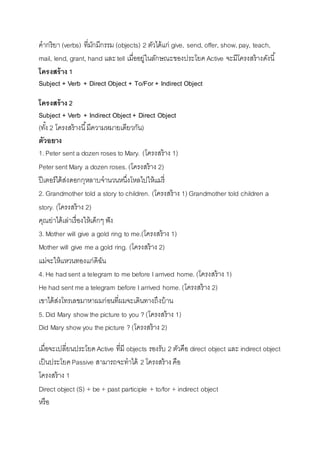 คำกริยำ (verbs) ที่มักมีกรรม (objects) 2 ตัวได้แก่ give, send, offer, show, pay, teach, 
mail, lend, grant, hand และ tell เมื่ออยู่ในลักษณะของประโยค Active จะมีโครงสร้ำงดังนี้ 
โครงสร้าง 1 
Subject + Verb + Direct Object + To/For + Indirect Object 
โครงสร้าง 2 
Subject + Verb + Indirect Object + Direct Object 
(ทัง้ 2 โครงสร้ำงนี้มีควำมหมำยเดียวกัน) 
ตัวอยาง 
1. Peter sent a dozen roses to Mary. (โครงสร้ำง 1) 
Peter sent Mary a dozen roses. (โครงสร้ำง 2) 
ปีเตอร์ได้ส่งดอกกุหลำบจำนวนหนึ่งโหลไปให้แมรี่ 
2. Grandmother told a story to children. (โครงสร้ำง 1) Grandmother told children a 
story. (โครงสร้ำง 2) 
คุณย่ำได้เล่ำเรื่องให้เด็กๆ ฟัง 
3. Mother will give a gold ring to me.(โครงสร้ำง 1) 
Mother will give me a gold ring. (โครงสร้ำง 2) 
แม่จะให้แหวนทองแก่ดิฉัน 
4. He had sent a telegram to me before I arrived home. (โครงสร้ำง 1) 
He had sent me a telegram before I arrived home. (โครงสร้ำง 2) 
เขำได้ส่งโทรเลขมำหำผมก่อนที่ผมจะเดินทำงถึงบ้ำน 
5. Did Mary show the picture to you ? (โครงสร้ำง 1) 
Did Mary show you the picture ? (โครงสร้ำง 2) 
เมื่อจะเปลี่ยนประโยค Active ที่มี objects รองรับ 2 ตัวคือ direct object และ indirect object 
เป็นประโยค Passive สำมำรถจะทำได้ 2 โครงสร้ำง คือ 
โครงสร้ำง 1 
Direct object (S) + be + past participle + to/for + indirect object 
หรือ 
 
