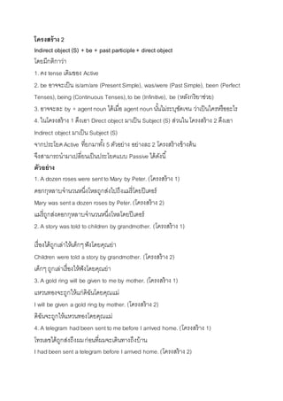 โครงสร้าง 2 
Indirect object (S) + be + past participle + direct object 
โดยมีกติกำว่ำ 
1. คง tense เดิมของ Active 
2. be อำจจะเป็น is/am/are (Present Simple), was/were (Past Simple), been (Perfect 
Tenses), being (Continuous Tenses), to be (Infinitive), be (หลังกริยำช่วย) 
3. อำจจะละ by + agent noun ได้เมื่อ agent noun นัน้ไม่ระบุชัดเจน ว่ำเป็นใครหรืออะไร 
4. ในโครงสร้ำง 1 ดึงเอำ Direct object มำเป็น Subject (S) ส่วนใน โครงสร้ำง 2 ดึงเอำ 
Indirect object มำเป็น Subject (S) 
จำกประโยค Active ที่ยกมำทัง้ 5 ตัวอย่ำง อย่ำงละ 2 โครงสร้ำงข้ำงต้น 
จึงสำมำรถนำมำเปลี่ยนเป็นประโยคแบบ Passive ได้ดังนี้ 
ตัวอย่าง 
1. A dozen roses were sent to Mary by Peter. (โครงสร้ำง 1) 
ดอกกุหลำบจำนวนหนึ่งโหลถูกส่งไปถึงแมรี่โดยปีเตอร์ 
Mary was sent a dozen roses by Peter. (โครงสร้ำง 2) 
แมรี่ถูกส่งดอกกุหลำบจำนวนหนึ่งโหลโดยปีเตอร์ 
2. A story was told to children by grandmother. (โครงสร้ำง 1) 
เรื่องได้ถูกเล่ำให้เด็กๆ ฟังโดยคุณย่ำ 
Children were told a story by grandmother. (โครงสร้ำง 2) 
เด็กๆ ถูกเล่ำเรื่องให้ฟังโดยคุณย่ำ 
3. A gold ring will be given to me by mother. (โครงสร้ำง 1) 
แหวนทองจะถูกให้แก่ดิฉันโดยคุณแม่ 
I will be given a gold ring by mother. (โครงสร้ำง 2) 
ดิฉันจะถูกให้แหวนทองโดยคุณแม่ 
4. A telegram had been sent to me before I arrived home. (โครงสร้ำง 1) 
โทรเลขได้ถูกส่งถึงผม ก่อนที่ผมจะเดินทำงถึงบ้ำน 
I had been sent a telegram before I arrived home. (โครงสร้ำง 2) 
 
