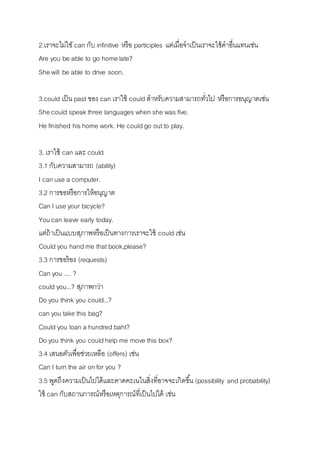 2.เรำจะไม่ใชั can กับ infinitive หรือ participles แต่เมื่อจำเป็นเรำจะใช้คำอื่นแทนเช่น 
Are you be able to go home late? 
She will be able to drive soon. 
3.could เป็น past ของ can เรำใช้ could สำหรับควำมสำมำรถทวั่ไป หรือกำรอนุญำตเช่น 
She could speak three languages when she was five. 
He finished his home work. He could go out to play. 
3. เรำใช้ can และ could 
3.1 กับควำมสำมำรถ (ability) 
I can use a computer. 
3.2 กำรขอหรือกำรให้อนุญำต 
Can I use your bicycle? 
You can leave early today. 
แต่ถ้ำเป็นแบบสุภำพหรือเป็นทำงกำรเรำจะใช้ could เช่น 
Could you hand me that book,please? 
3.3 กำรขอร้อง (requests) 
Can you .... ? 
could you...? สุภำพกว่ำ 
Do you think you could...? 
can you take this bag? 
Could you loan a hundred baht? 
Do you think you could help me move this box? 
3.4 เสนอตัวเพื่อช่วยเหลือ (offers) เช่น 
Can I turn the air on for you ? 
3.5 พูดถึงควำมเป็นไปได้และคำดคะเนในสิ่งที่อำจจะเกิดขนึ้ (possibility and probability) 
ใช้ can กับสถำนกำรณ์หรือเหตุกำรณ์ที่เป็นไปได้ เช่น 
 