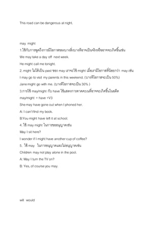 This road can be dangerous at night. 
may might 
1.ใช้กับกำรพูดถึงกำรมีโอกำสของบำงสิ่งบำงทีอำจเป็นจริงหรืออำจจะเกิดขนึ้เช่น 
We may take a day off next week. 
He might call me tonight. 
2. might ไม่ได้เป็น past ของ may เรำจะใช้ might เมื่อเรำมีโอกำสที่น้อยกว่ำ may เช่น 
I may go to visit my parents in this weekend. (บำงทีโอกำสจะเป็น 50%) 
Jane might go with me. (บำงทีโอกำสจะเป็น 30% ) 
3.กำรใช้ may/might กับ have ใช้แสดงกำรคำดคะเนที่อำจจะเกิดขนึ้ในอดีต 
may/might + have +V3 
She may have gone out when I phoned her. 
A: I can't find my book. 
B:You might have left it at school. 
4. ใช้ may might ในกำรขออนุญำตเช่น 
May I sit here? 
I wonder if I might have another cup of coffee? 
5. ใช้ may ในกำรอนุญำตและไม่อนุญำตเช่น 
Children may not play alone in the pool. 
A: May I turn the TV on? 
B: Yes, of course you may. 
will would 
 
