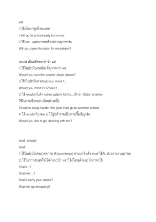 will 
1.ใช้เมื่อเรำพูดถึงอนำคต 
I will go to school early tomorrow. 
2.ใช้ will แสดงกำรขอร้องอย่ำงสุภำพเช่น 
Will you open the door for me please? 
would เป็นอดีตของคำว่ำ will 
1.ใช้ในประโยคขอร้องที่สุภำพกว่ำ will 
Would you turn the volume down please? 
2.ใช้กับประโยค Would you mind if.... 
Would you mind if I smoke? 
3. ใช้ would กับคำ rather แปลว่ำ ควรจะ....ดีกว่ำ ตัวย่อ 'd rather 
ใช้ในกำรเลือกอย่ำงใดอย่ำงหนึ่ง 
I'd rather study harder this year than go to summer school. 
4. ใช้ would กับ like to ในีรูปคำถำมเป็นกำรเชือ้เชิญเช่น 
Would you like to go dancing with me? 
shall should 
shall 
1.ใช้ในประโยคอนำคตกำล (Future tense) ตำมปกติแล้ว shall ใช้กับ ประธำน I และ We 
2. ใช้ในกำรเสนอหรือให้คำแนะนำ และใช้เมื่อขอคำแนะนำเรำจะใช้ 
Shall I...? 
Shall we ...? 
Shall I carry your books? 
Shall we go shopping? 
 