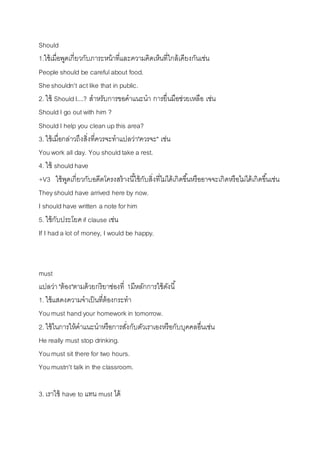 Should 
1.ใช้เมื่อพูดเกี่ยวกับภำระหน้ำที่และควำมคิดเห็นที่ใกล้เคียงกันเช่น 
People should be careful about food. 
She shouldn't act like that in public. 
2. ใช้ Should I....? สำหรับกำรขอคำแนะนำ กำรยื่นมือช่วยเหลือ เช่น 
Should I go out with him ? 
Should I help you clean up this area? 
3. ใช้เมื่อกล่ำวถึงสิ่งที่ควรจะทำแปลว่ำ"ควรจะ" เช่น 
You work all day. You should take a rest. 
4. ใช้ should have 
+V3 ใช้พูดเกี่ยวกับอดีตโครงสร้ำงนีใ้ช้กับสิ่งที่ไม่ได้เกิดขนึ้หรืออำจจะเกิดหรือไม่ได้เกิดขนึ้เช่น 
They should have arrived here by now. 
I should have written a note for him 
5. ใช้กับประโยค if clause เช่น 
If I had a lot of money, I would be happy. 
must 
แปลว่ำ "ต้อง"ตำมด้วยกริยำช่องที่ 1มีหลักกำรใช้ดังนี้ 
1. ใช้แสดงควำมจำเป็นที่ต้องกระทำ 
You must hand your homework in tomorrow. 
2. ใช้ในกำรให้คำแนะนำหรือกำรสงั่กับตัวเรำเองหรือกับบุคคลอื่นเช่น 
He really must stop drinking. 
You must sit there for two hours. 
You mustn't talk in the classroom. 
3. เรำใช้ have to แทน must ได้ 
 
