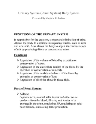 Urinary System (Renal System) Body System 
Presented By Marjorie K. Junious 
FUNCTIONS OF THE URINARY SYSTEM 
Is responsible for the creation, storage and elimination of urine. 
Allows the body to eliminate nitrogenous wastes, such as urea 
and uric acid. Also allows the body to adjust its concentrations 
of salt by producing dilute or concentrated urine. 
Functions: 
 Regulation of the volume of blood by excretion or 
conservation of water. 
 Regulation of the electrolyte content of the blood by the 
excretion or conservation of minerals. 
 Regulation of the acid-base balance of the blood by 
excretion or conservation of ions. 
 Regulation of all of the above in tissue fluid. 
Parts of Renal System: 
 Kidneys – 
Separate urea, mineral salts, toxins and other waste 
products from the blood, filtering out wastes to be 
excreted in the urine, regulating BP, regulating an acid-base 
balance, stimulating RBC production. 
 