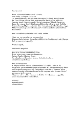 Course Admin 
From: Mohammed BENGHANEM GHARBI 
Sent: Friday, 22 August 2014 12:06 
To: parathyroidectomy.course@yahoo.com; Osama El-Shahat; Ahmed Halawa 
Cc: Omar Abboud; Abdou Niang; hasan abuaisha; Dwomoa Adu; Adel Afifi; 
Sampson Antwi; Fatiu Arogundade; 'Gloria Ashuntantang'; Ebun L. Bamgboye; 
Fatma Ben Moussa; Brett Cullis; Houcine Dkhissi; Gavin Dreyer; Jamil Hachicha; 
Onesmo Kisanga; Mignon McCuloch; Rafiq Moosa; Saraladevi Naicker; John Ngigi; 
Maher Fouad Ramzy; Charles Swanepoel; Yewondwossen Tadesse; Ifeoma Ulasi; 
Boucar Diouf 
Dear Prof. Osama El Shahat and Prof. Ahmed Halawa, 
Thank you very much for your generous effort. 
I transmit the invitation to the members of ISN Africa Board (in copy) and will come 
back to you as soon as possible. 
Warmest regards, 
Mohammed Benghanem 
________________________________ 
Date: Wed, 20 Aug 2014 10:15:47 +0100 
From: parathyroidectomy.course@yahoo.com 
Subject: Parathyroidectomy Course 
To: mbenghanem@hotmail.fr; drosama_shahat@hotmail.com; 
ahmed.halawa@sth.nhs.uk 
Dear Prof Benghanem 
It is a great pleasure for us to offer a member of ISN-Africa a place on the 
forthcoming course as an appreciation of its support. We have applicants from Sudan 
and Egypt and only one place left. As you know, this course is "hands on" where 
surgeons learn the technique and would be able to operate under the supervision of 
experienced faculty member. 
The course will be held in Mansoura fro 25/10 to 30/10. Enclosed a copy of the 
course brochure with the contact details. 
Sincerely 
Osama El Shahat 
Ahmed Halawa 
