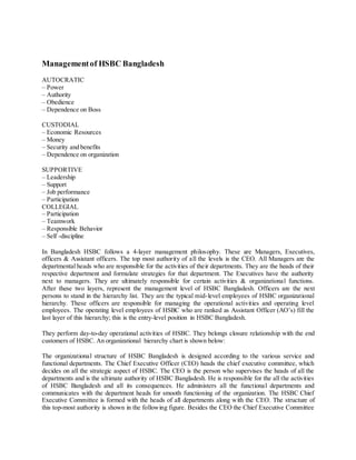 Management of HSBC Bangladesh 
AUTOCRATIC 
– Power 
– Authority 
– Obedience 
– Dependence on Boss 
CUSTODIAL 
– Economic Resources 
– Money 
– Security and benefits 
– Dependence on organization 
SUPPORTIVE 
– Leadership 
– Support 
– Job performance 
– Participation 
COLLEGIAL 
– Participation 
– Teamwork 
– Responsible Behavior 
– Self -discipline 
In Bangladesh HSBC follows a 4-layer management philosophy. These are Managers, Executives, 
officers & Assistant officers. The top most authority of all the levels is the CEO. All Managers are the 
departmental heads who are responsible for the activities of their departments. They are the heads of their 
respective department and formulate strategies for that department. The Executives have the authority 
next to managers. They are ultimately responsible for certain activities & organizational functions. 
After these two layers, represent the management level of HSBC Bangladesh. Officers are the next 
persons to stand in the hierarchy list. They are the typical mid-level employees of HSBC organizational 
hierarchy. These officers are responsible for managing the operational activities and operating level 
employees. The operating level employees of HSBC who are ranked as Assistant Officer (AO’s) fill the 
last layer of this hierarchy; this is the entry-level position in HSBC Bangladesh. 
They perform day-to-day operational activities of HSBC. They belongs closure relationship with the end 
customers of HSBC. An organizational hierarchy chart is shown below: 
The organizational structure of HSBC Bangladesh is designed according to the various service and 
functional departments. The Chief Executive Officer (CEO) heads the chief executive committee, which 
decides on all the strategic aspect of HSBC. The CEO is the person who supervises the heads of all the 
departments and is the ultimate authority of HSBC Bangladesh. He is responsible for the all the activities 
of HSBC Bangladesh and all its consequences. He administers all the functional departments and 
communicates with the department heads for smooth functioning of the organization. The HSBC Chief 
Executive Committee is formed with the heads of all departments along with the CEO. The structure of 
this top-most authority is shown in the following figure. Besides the CEO the Chief Executive Committee 
 