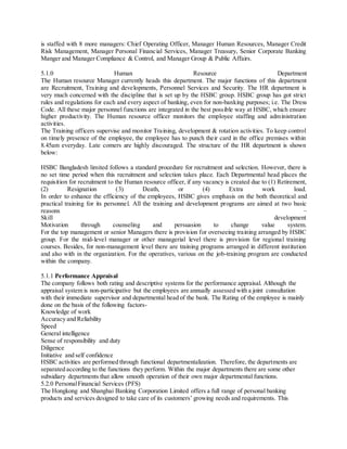 is staffed with 8 more managers: Chief Operating Officer, Manager Human Resources, Manager Credit 
Risk Management, Manager Personal Financial Services, Manager Treasury, Senior Corporate Banking 
Manger and Manager Compliance & Control, and Manager Group & Public Affairs. 
5.1.0 Human Resource Department 
The Human resource Manager currently heads this department. The major functions of this department 
are Recruitment, Training and developments, Personnel Services and Security. The HR department is 
very much concerned with the discipline that is set up by the HSBC group. HSBC group has got strict 
rules and regulations for each and every aspect of banking, even for non-banking purposes; i.e. The Dress 
Code. All these major personnel functions are integrated in the best possible way at HSBC, which ensure 
higher productivity. The Human resource officer monitors the employee staffing and administration 
activities. 
The Training officers supervise and monitor Training, development & rotation activities. To keep control 
on timely presence of the employee, the employee has to punch their card in the office premises within 
8.45am everyday. Late comers are highly discouraged. The structure of the HR department is shown 
below: 
HSBC Bangladesh limited follows a standard procedure for recruitment and selection. However, there is 
no set time period when this recruitment and selection takes place. Each Departmental head places the 
requisition for recruitment to the Human resource officer, if any vacancy is created due to (1) Retirement, 
(2) Resignation (3) Death, or (4) Extra work load. 
In order to enhance the efficiency of the employees, HSBC gives emphasis on the both theoretical and 
practical training for its personnel. All the training and development programs are aimed at two basic 
reasons – 
Skill development 
Motivation through counseling and persuasion to change value system. 
For the top management or senior Managers there is provision for overseeing training arranged by HSBC 
group. For the mid-level manager or other managerial level there is provision for regional training 
courses. Besides, for non-management level there are training programs arranged in different institution 
and also with in the organization. For the operatives, various on the job-training program are conducted 
within the company. 
5.1.1 Performance Appraisal 
The company follows both rating and descriptive systems for the performance appraisal. Although the 
appraisal system is non-participative but the employees are annually assessed with a joint consultation 
with their immediate supervisor and departmental head of the bank. The Rating of the employee is mainly 
done on the basis of the following factors- 
Knowledge of work 
Accuracy and Reliability 
Speed 
General intelligence 
Sense of responsibility and duty 
Diligence 
Initiative and self confidence 
HSBC activities are performed through functional departmentalization. Therefore, the departments are 
separated according to the functions they perform. Within the major departments there are some other 
subsidiary departments that allow smooth operation of their own major departmental functions. 
5.2.0 Personal Financial Services (PFS) 
The Hongkong and Shanghai Banking Corporation Limited offers a full range of personal banking 
products and services designed to take care of its customers’ growing needs and requirements. This 
 