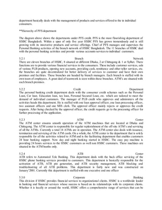 department basically deals with the management of products and services offered to the in individual 
consumers. 
**Hierarchy of PFS department 
The diagram above shows the departments under PFS credit. PFS is the most flourishing department of 
HSBC Bangladesh. Within a span of only five year HSBC PFS has grown tremendously and is still 
growing with its innovative products and service offerings. Chief of PFS manages and supervises the 
Personal Banking activities of the branch network of HSBC Bangladesh. The 11 branches of HSBC deal 
with the personal banking activities and provide various accounts services to individual customers. 
5.2.1 Branch Network 
There are eleven branches of HSBC, 8 situated at different Dhaka, 2 at Chittagong & 1 at Sylhet. There 
functions are to provide various financial services to the consumers. These include customer services, sale 
of various PLB products, opening new accounts, providing cash, remittance and other teller services, etc. 
the branches are quite decentralized for better delivery of services to customer and have their own 
premises and facilities. These branches are headed by branch managers. Each branch is staffed with its 
own team of employees. A great deal of teamwork is seen within these branches. ATM’s are situated with 
each branch premises. 
5.2.2 Credit Department 
The personal banking credit department deals with the consumer credit schemes such as the Personal 
Loan, Car loan. Education loan, tax loan, Personal Secured Loan, etc. which are tailored to meet the 
demand of individual customers. The manager of PLB credit who approves and administers all the 
activities heads this department. He is staffed with one loan approval officer, one loan processing officer, 
two assistant officers and one MIS clerk. The approval officer mainly rejects or approves the credit 
requests. After being checked by the approval officer, the credit requests go to the processing officer for 
further processing of the application. 
5.2.3 ATM Center 
The ATM center ensures smooth operation of the ATM machines that are located at Dhaka and 
Chittagong. The ATM center is responsible for regular replenishment of the off-site ATM’s and servicing 
of all the ATMs. Currently a total 14 ATMs are in operation. The ATM center also deals with issuance, 
termination and servicing of the ATM cards. On a whole, the ATM center is the department that is solely 
responsible for all the activities related to ATM and is the facilitating department that enables customers 
24 hour banking support. Now day and night banking started in HSBC. The easy pay machine is 
providing 24 hours services to the HSBC customers as well non HSBC customers. These machines are 
situated in the ATM booths only. 
5.2.4 ATB Center 
ATB refers to Automated Tele Banking. This department deals with the back office servicing of the 
HSBC phone banking services provided to customers. This department is basically responsible for the 
activation of ATB, ATB pin generation, and ATB security management, ATB blocking and 
troubleshooting of all ATB problems. This department is fairly new and was constructed on 
January’2001. Currently this department is staffed with one executive and one officer 
5.3.0 Corporate Banking 
This division if HSBC provides financial services to organizational clients. HSBC is a worldwide leader 
in banking and financial services whose success is based on its relationships with its corporate clients. 
Whether it is locally or around the world, HSBC offers a comprehensive range of services that can be 
 
