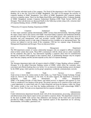 tailored to the individual needs of the company. The Head of this department is the Chief of Corporate 
Banking. He is also the Vice-CEO of HSBC Bangladesh. The chief of CB manages the activities of 
corporate banking of HSBC Bangladesh. Two offices of HSBC Bangladesh offer corporate banking 
services to corporate clients. These are the Dhaka Head Office and Chittagong office. Corporate Banking 
of HSBC Bangladesh includes Corporate Institutional Banking (CIB) Trade Service (HTV), and 
Hexagon. These sub-divisions are discussed briefly in the following sections along with a structure chart 
of Corporate Banking division of HSBC Bangladesh. 
**Hierarchy of Corporate Banking Department of HSBC 
5.3.1 Corporate Institutional Banking (CIB) 
As their major customers operate internationally, HSBC services them internationally. Operating through 
the major centers and in close liaison with HSBC Investment Bank, Corporate and Institutional Banking 
provides the full range of the Group’s capabilities at local and global leve ls, with a particular focus on 
payments and cash management, trade and securities custody. HSBC also offers local financial 
institutions and banks access to wide range of financial services available on an international basis. The 
services are tailored to suit the needs of the companies. CIB has two separate wings: Relationship 
Management Department and Hexagon. These are discussed below: 
5.3.2 Relationship Management Department 
The RM department consists of various relationship managers who are assigned to different corporate 
client to better satisfy their needs. These RM’s communicate with the clients and are solely responsible 
for the companies they deal in. Any information regarding a corporate client must be communicated 
through the respective RM assigned to that corporate client. A Relationship Manager may be assigned 
more than one company and this decision depends on the chief of Corporate Banking. 
5.3.3 Hexagon 
The Hexagon department deals with all aspects related to HSBC’s Unique Banking software product – 
Hexagon. It is the global Electronic Banking system of HSBC, which offers the customers more 
convenient and efficient banking than ever before. It is an innovative desktop banking system developed 
by the HSBC group, which operates via the group’s proprietary worldwide communications network. 
5.3.4 HSBC Trade Services (HTV) 
Trade service is known by various names in other banks, e.g. Trade Finance Foreign Exchange, Foreign 
Trade etc. However, the functions are the same. As the name suggests, this department is involved in 
facilitating trade, both international & within Bangladesh. 
HSBC is the leading provider of trade finance and related services to importers and exporters in Asia. 
Trade is considered a core business of the group. The group’s presence in 81 countries of the world gives 
a good opportunity to control both ends of a trade transaction and keep the business within the Group. 
The various awards it has won from the leading publications of the world acknowledge HSBC’s 
excellence in Trade. The trade service department has two separate subsidiaries: 
5.3.5 Credit Administration 
Credit Administration department basically deals with all the documentation, processing, administration 
and disbursement of the import-export services provided to corporate clients. This department is known to 
be the heart of HSBC trade services that administers and manages all the trade tools and facilities 
provided by HSBC Corporate Banking. Some important aspects of this department are LC advising, 
documentation, OD facilities, guarantees, etc. 
 