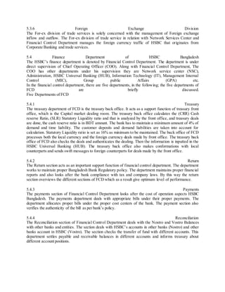 5.3.6 Foreign Exchange Division 
The For-ex division of trade services is solely concerned with the management of Foreign exchange 
inflow and outflow. The For-ex division of trade service in relation with Network Services Center and 
Financial Control Department manages the foreign currency traffic of HSBC that originates from 
Corporate Banking and trade services. 
5.4 Finance Department of HSBC Bangladesh 
The HSBC’s finance department is denoted by Financ ial Control Department. The department is under 
direct supervision of Chief Operating Officer (COO). Along with Financial Control Department, The 
COO has other departments under his supervision they are Network service center (NSC), 
Administration, HSBC Universal Banking (HUB), Information Technology (IT), Management Internal 
Control (MIC), Group public Affairs (GPA) etc. 
In the financial control department, there are five departments, in the following; the five departments of 
FCD are briefly discussed. 
Five Departments of FCD 
5.4.1 Treasury 
The treasury department of FCD is the treasury back office. It acts as a support function of treasury front 
office, which is the Capital market dealing room. The treasury back office calculates the (CRR) Cash 
reserve Ratio, (SLR) Statutory Liquidity ratio and that is analyzed by the front office, and treasury deals 
are done, the cash reserve ratio is in BDT amount. The bank has to maintain a minimum amount of 4% of 
demand and time liability. The customer deposits and demand liabilities are taken into account for 
calculation. Statutory Liquidity ratio is set as 16% as minimum to be maintained. The back office of FCD 
processes both the local currency and the foreign currency deals made by front office. The treasury back 
office of FCD also checks the deals and authenticates the dealing. Then the information is inputted in the 
HSBC Universal Banking (HUB). The treasury back office also makes conformations with local 
counterparts and sends swift messages to foreign counterparts for deals made by the front office. 
5.4.2 Return 
The Return section acts as an important support function of financial control department. The department 
works to maintain proper Bangladesh Bank Regulatory policy. The department maintains proper financial 
reports and also looks after the bank compliance with tax and company laws. By this way the return 
section overviews the different sections of FCD which as a result give optimum level of performance. 
5.4.3 Payments 
The payments section of Financial Control Department looks after the cost of operation aspects HSBC 
Bangladesh. The payments department deals with appropriate bills under their proper payments. The 
department allocates proper bills under the proper cost centers of the bank. The payment section also 
verifies the authenticity of the bill as per bank’s policy. 
5.4.4 Reconciliation 
The Reconciliation section of Financial Control Department deals with the Nostro and Vostro Balances 
with other banks and entities. The section deals with HSBC’s accounts in other banks (Nostro) and other 
banks account in HSBC (Vostro). The section checks the transfer of fund with different accounts. This 
department settles payable and receivable balances in different accounts and informs treasury about 
different account positions. 
 