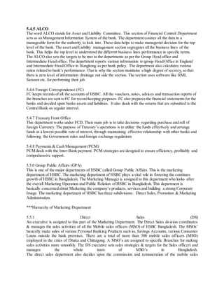 5.4.5 ALCO 
The word ALCO stands for Asset and Liability Committee. This section of Financial Control Department 
acts as an Management Information System of the bank. The department cosines all the data in a 
manageable form for the authority to look into. These data helps to make managerial decision for the top 
level of the bank. The asset and Liability management section segregates all the business lines of the 
bank. This helps the top level to understand the different business lines performance in specific terms. 
The ALCO also sets the targets to be met to the departments as per the Group Head office and 
Intermediate Head office. The department reports various information to group Head Office in England 
and Intermediate Head Office in Hongkong as per bank policy. The department also calculates various 
ratios related to bank’s performance. That is why the section maintains a high degree of secrecy, so tha t 
there is zero level of information drainage out side the section. The section uses software like HMI, 
Sarasen etc. for performing their job. 
5.4.6 Foreign Correspondence (FC) 
FC keeps records of all the accounts of HSBC. All the vouchers, notes, advices and transaction reports of 
the branches are sent to FC for record keeping purposes. FC also prepares the financial statements for the 
banks and decided upon banks assets and liabilities. It also deals with the returns that are submitted to the 
Central Bank on regular interval. 
5.4.7 Treasury Front Office 
This department works under FCD. Their main job is to take decisions regarding purchase and sell of 
foreign Currency. The purpose of Treasury’s operations is to utilize the funds effectively and arrange 
funds at a lowest possible rate of interest, through maintaining effective relationship with other banks and 
following the Government rules and foreign exchange regulations 
5.4.8 Payments & Cash Management (PCM) 
PCM deals with the Inter-Bank payment. PCM strategies are designed to ensure efficiency, profitably and 
comprehensive support. 
5.5.0 Group Public Affairs (GPA) 
This is one of the major departments of HSBC called Group Public Affairs. This is the marketing 
department of HSBC. The marketing department of HSBC plays a vital role in fostering the continues 
growth of HSBC in Bangladesh. The Marketing Manager is assigned to this department who looks after 
the overall Marketing Operation and Public Relation of HSBC in Bangladesh. This department is 
basically concerned about Marketing the company’s products, services and building a strong Corporate 
Image. The marketing department of HSBC has three subdivisions: Direct Sales, Promotion & Marketing 
Administration. 
***Hierarchy of Marketing Department 
5.5.1 Direct Sales (DS) 
An executive is assigned to this part of the Marketing Department. The Direct Sales division coordinates 
& manages the sales activities of all the Mobile sales officers (MSO) of HSBC Bangladesh. The MSOs’ 
basically make sales of various Personal Banking Products such as, Savings Accounts, various Consumer 
Loans outside the bank premises. There are a total of more than 300 mobile sales officers (MSO) 
employed in the cities of Dhaka and Chittagong. A MSO’s are assigned to specific Branches for making 
sales activities more smoothly. The DS executive sets sales strategies & targets for the Sales officers and 
manages the whole team of MSO’s in Bangladesh. 
The direct sales department also decides upon the commission and remuneration of the mobile sales 
 