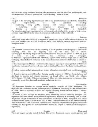 officers as their salary structure is based on sales performances. Thus this part of the marketing division is 
very important for the overall growth of the Personal Banking Division in HSBC. 
5.5.2 Promotion 
This part of the marketing department deals with all the promotional activities of HSBC Bangladesh. 
Major responsibilities of this department including: 
• Mainta ining strong public relations with various media intermediaries. 
• Advertising the company’s products and services. 
• Building a strong corporate image of HSBC in Bangladesh. 
The promotion department organizes various environmental and social activities in order to build a strong 
corporate image of HSBC in the minds of customers as well as in the media world wide. 
5.5.3 Public Relations 
Maintaining strong relationship with news media is another major duty of public relations department. In 
every year employees are selected for different social events and give them the opportunity to travel 
through the world. 
5.5.4 Advertising 
The promotion also coordinates all the advertising of HSBC products within Bangladesh. Some of the 
advertising tools that are frequently used by this Bank are as follows: 
a) Newspapers Advertising: Regular advertisements of various products and services of HSBC are given 
in some of the countries most renowned daily newspapers. 
b) Billboards: Huge colourful billboards with HSBC logo are found in various major areas of Dhaka and 
Chittagong. These billboards emphasize on the needs of customers and shows HSBC logo as solution to 
their needs. 
c) Road Side Signposts: Medium sized multi color signposts focusing on various products of HSBC are 
found on the roadsides of various posh areas such as, Gulshan, Dhanmondi, Baridhara, Motijheel, Banani 
etc. 
d) Mailers: various product updates and new product information are regularly sent to existing customers 
of HSBC. 
e) Broachers: Various colorful broachers featuring specific products of HSBC are being displayed and 
distributed to existing and potential customers via branch offices and Mobile sales officers. 
f) Call Center : Tele Sales Officer are continuously follow up exiting customer as well as non exiting 
customer by giving them phone calls about new product and services. 
5.5.5 Marketing Administration 
This department formulates & executes various marketing strategies of HSBC Bangladesh. This 
department also administers various marketing research activities on the existing and potential customers 
of HSBC. Some such research activities are: Mystery Shopping, Critical Incident Surveys, Customer 
Suggestion Surveys, etc. 
The results of these surveys are integrated while formulating various marketing Strategies. This 
department also deals with the billing and invoicing of various Marketing & Advertising costs of HSBC 
Bangladesh. Except the branches all other departments are situated at HSBC Bangladesh head offices 
located at Anchor Tower, Kawran Bazar. Most of HSBC’s operation and activities are operated centrally 
from the head office. But to deal with customers more completely, the branches are given considerable 
authority and they operate in a more decentralized manner but subject to verification of the respective 
departments. 
5.6.0 Services Department 
This is an integral and vital part of the bank. The services department ensures smooth operation and 
 