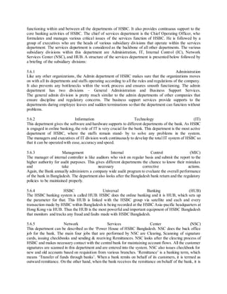 functioning within and between all the departments of HSBC. It also provides continuous support to the 
core banking activities of HSBC. The chief of services department is the Chief Operating Officer, who 
formulates and manages various critical issues of the services function of HSBC. He is followed by a 
group of executives who are the heads of various subsidiary divisions that operate within the services 
department. The services department is considered as the backbone of all other departments. The various 
subsidiary divisions within this department are Administration, IT, Internal Control (IC), Network 
Services Center (NSC), and HUB. A structure of the services department is presented below followed by 
a briefing of the subsidiary divisions: 
5.6.1 Administration 
Like any other organizations, the Admin department of HSBC makes sure that the organizations moves 
on with all its departments and staffs operating according to all the rules and regulations of the company. 
It also prevents any bottlenecks within the work process and ensures smooth functioning. The admin 
department has two divisions – General Administration and Business Support Services. 
The general admin division is pretty much similar to the admin departments of other companies that 
ensure discipline and regulatory concerns. The business support services provide supports to the 
departments during employee leaves and sudden terminations so that the department can function without 
problems. 
5.6.2 Information Technology (IT) 
This department gives the software and hardware supports to different departments of the bank. As HSBC 
is engaged in online banking, the role of IT is very crucial for the bank. This department is the most active 
department of HSBC, where the staffs remain stand- by to solve any problems in the system. 
The managers and executives of IT division work continuously to develop the total IT system of HSBC so 
that it can be operated with ease, accuracy and speed. 
5.6.3 Management Internal Control (MIC) 
The manager of internal controller is like auditors who visit on regular basis and submit the report to the 
higher authority for audit purposes. This gives different departments the chance to know their mistakes 
and take necessary corrective actions. 
Again, the Bank annually administers a company wide audit program to evaluate the overall performance 
of the bank in Bangladesh. The department also looks after the Bangladesh bank return and the regulatory 
policies to be maintained properly. 
5.6.4 HSBC Universal Banking (HUB) 
The HSBC banking system is called HUB. HSBC does the online banking and it is HUB, which sets up 
the parameter for that. This HUB is linked with the HSBC group via satellite and each and every 
transaction made by HSBC within Bangladesh is being recorded at the HSBC Asia-pacific headquarters at 
Hong Kong via HUB. Thus the HUB is the most powerful and important equipment of HSBC Bangladesh 
that monitors and tracks any fraud and faults made with HSBC Bangladesh. 
5.6.5 Network Services Center (NSC) 
This department can be described as the ‘Power House of HSBC Bangladesh. NSC does the back office 
job for the bank. The main four jobs that are performed by NSC are Clearing, Scanning of signature 
cards, issuing checkbooks and sending & receiving Remittances. NSC looks after the clearing process of 
HSBC and makes necessary contact with the central bank for maintaining account flows. All the customer 
signatures are scanned in this department and are entered into the system. NSC also issues checkbook for 
new and old accounts based on requisition from various branches. ‘Remittance’ is a banking term, which 
means ‘Transfer of funds through banks’. When a bank remits on behalf of its customers, it is termed as 
outward remittance. On the other hand, when the bank receives the remittance on behalf of the bank, it is 
 
