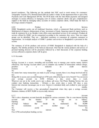 inward remittance. The following are the methods that NSC used to remit money for customers: 
Telegraphic Transfer (TT), Demand Draft (DD) & Cashier’s Order. In this department there is part of the 
Payments and Cash Management (PCM). The PCM deals with the Inter-Bank payments and designed 
strategies to ensure efficiency in managing cash of various corporate clients and give comprehensive 
support to the bank by managing salary accounts of various corporate clients, which helps the bank to 
have large amount of deposit. 
6.0.0 Product & Services 
HSBC Bangladesh carries out all traditional functions, which a commercial Bank performs such as 
Mobilization of deposit, disbursement of loan, investment of funds, financing export & import business, 
trade & commerce & so on. Besides it also offers some specialized services to its customers. Products & 
services offered by HSBC can be categorized according to the customers they serve. Thus two major 
groups can be identified. They are – individual customers or consumers & corporate customers or 
organizations. An in-depth analys is of HSBC’s product and services in Bangladesh is presented in this 
section. 
The summary of all the products and services of HSBC Bangladesh is displayed with the help of a 
diagram. The liability products of the bank are discussed. After that the various products and services of 
personal banking division will be presented, followed by a brief discussion of the corporate banking 
services offered to corporate clients will be given. 
6.1.0 Accounts 
6.1.1 Savings Accounts 
Savings Account is a secure, rewarding and accessible way to manage your routine money matters 
effectively. Our Savings Account allows you to complete any number of transactions without charge, 
penalties or a reduction in credit interest. 
Features 
No ledger fees 
No matter how many transactions you make in your savings account, there is no charge involved and no 
loss on interest earned. 
Being able to access your account through an ATM card, without having to visit a branch! You can access 
your savings account via ATM 24-hours a day, seven days a week. 
Wherever you are in the world, you’re just a phone call away. Our Phone Banking Service lets you 
conduct your banking transactions – 24-hours a day, seven days a week, 365 days a year. 
Interest rate structure encourages you to save. Interest is calculated daily and credited to your account 
every 6 months. 
The Customer will receive a free personalized chequebook when they open a savings account. 
Maintain a balance of BDT 50,000 to receive daily interest. 
6.1.2 Current Account 
This is also a depository account basically designed for various customers. This is a non interest bearing 
account and the features of this account are as follows: 
Opening balance TK 50,000 
Average balance that should be maintained: TK 50,000 
No restrictions on number of Transactions 
No yearly ledger fee 
Non interest bearing 
Free ATM card and phone banking service 
 