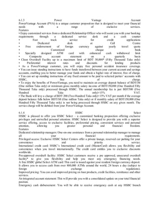 6.1.3 Power Vantage Account 
PowerVantage Account (PVA) is a unique customer proposition that is designed to meet your financial 
needs with a range of exclusive services. 
Features 
• Enjoy customized services from a dedicated Relationship Officer who will assist you with your banking 
requirements through a dedicated service desk and a cash counter 
• Fast track service for credit applications 
• Dedicated desk at Call Centre 
• Free endorsement of foreign currency against yearly travel quota 
• Customized cheque book 
• Specially des igned ATM card with enhanced cash withdrawal limit 
• Compos ite account statement on a quarterly basis 
• Clean Overdraft Facility up to a maximum limit of BDT 50,000* (Fifty Thousand Taka only) 
• Preferential interest rates and discounts for lending products 
• As a PowerVantage customer, you will enjoy free personal accident insurance coverage. 
• You can issue standing instructions to have funds transferred between your current account and savings 
accounts, enabling you to better manage your funds and obtain a higher rate of interest, free of charge. 
• You can set up standing instructions of any fixed amount to be paid to se lected parties’ accounts with 
HSBC, free of charge. 
• To enjoy the benefits of PowerVantage, you need to maintain an average deposit balance of BDT1M 
(One million Taka only) or minimum gross monthly salary income of BDT150,000 (One Hundred Fifty 
Thousand Taka only) processed through HSBC. The annual membership fee is just BDT500 (Five 
Hundred Taka only)+15% VAT. 
• The Bank will levy a charge of BDT 200 (Two Hundred Taka only)+15% VAT per month if the average 
deposit balance falls below BDT1M (One million Taka only) or if monthly salary of BDT150,000 (One 
Hundred Fifty Thousand Taka only) is not being processed through HSBC on any given month. The 
service charge will be debited from your PowerVantage Account. 
6.1.4 HSBC Select 
HSBC is pleased to offer you HSBC Select – a customized banking proposition offering exclusive 
privileges and unrivalled personal attention. HSBC Select is designed to provide you with a superior 
service offering, access to exclusive facilit ies, preferential pricing, convenient services and personal 
attention, allowing you greater personal and financial freedom. 
Features 
Dedicated relationship managers: One-on-one assistance from a personal relationship manager to manage 
all your financial requirements. 
Privileged access: Exclusive HSBC Select Centers offer a private lounge, reserved car parking for your 
convenience and priority service. 
Internationa l credit card: HSBC’s Internationa l credit card (MasterCard) allows you flexibility and 
convenience when you travel internationally. The credit card entitles you to exclusive discounts 
worldwide. 
Pre-approved overdraft facility: HSBC Select customers receive a pre approved, unsecured overdraft 
facility* to give you flexibility and help you meet any emergency financing needs. 
A free HSBC global Select ATM card: This card is issued against your resident foreign currency deposit. 
It allows you to access cash from over 800,000 ATMs around the world, 24 hours a day (subject to 
foreign exchange regulations). 
Improved pricing: You can avail improved pricing on loan products, credit facilities, remittance and other 
services. 
An integrated account statement: This will provide you with a consolidated update on your total financial 
position. 
Emergency cash disbursement: You will be able to receive emergency cash at any HSBC branch 
 