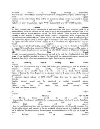 worldwide (subject to foreign exchange regulations). 
Waiver of fees: There will be no fees on purchase or sale of foreign currency, required for travel purposes 
(limits apply). 
Commission free endorsement: There will be no commission charge on the endorsement of foreign 
currency for self and spouse. 
Higher ATM limits: You can enjoy a higher ATM withdrawal limit up to BDT 150,000 each day. 
6.1.5 Amanah Current Account 
At HSBC Amanah, our unique combination of local experience and global resources enable us to 
understand your needs and concerns and this is precisely why we have designed a current account, in full 
compliance with the Shariah principles, for you. The HSBC Amanah Current Account is a relationship 
checking account, designed to comply with Shariah (Islamic Law) guidelines while also providing the 
regular convenience and security of a current account. The HSBC Amanah Current Account offers you: 
• An interest free deposit, where no interest is paid or received for your funds. Separate books of accounts 
are kept for all current account Amanah Deposits, this is to ensure that these deposits are used only in a 
Shariah compliant manner. 
• Our on-line, real-time branch banking service allows you to use any of our five branches in Bangladesh 
to conduct full branch banking transactions. While a HSBC Amanah Current Account will be resident in 
the HSBC Amanah Branch, you can use any of our other HSBC branches in Dhaka and Chittagong. 
6.2.0 Fixed Deposit 
It is also known as term deposits. These deposits are made in the bank for a fixed period of time. This 
period of time should be specified in advance. The bank needs not maintain cash reserves against these 
deposits & therefore, it offers interest rates that are higher than the savings accounts. 
6.2.1 Monthly Interest Bearing Time Deposit 
Features 
A simple, safe and convenient way to make your money grow, providing you with the benefits of 
attractive interest rates, security, convenience and flexibility. 
Earn interest on a monthly basis with the security of a fixed deposit account. 
Option of keeping the Time Deposit for a maximum period of 2 years, which will be renewed 
automatically every year. 
A minimum deposit balance of BDT 500,000 (Taka five lacs) to open the account. 
Benefits 
Monthly interest earned can be transferred to another nominated account 
Better rates than normal savings account 
Higher rate than 1- month time deposit account’s rate 
Free ATM Card for new accounts. 
6.2.2 Time Deposit 
Features 
• Minimum BDT100,000 
• Flexible depos it periods to suit your needs 
• You can place Term Deposits with HSBC, for varying periods of time , 1, 3, 6 or 12 months. Just choose 
whichever suits your needs. 
• High interest with your depos its 
• You can earn higher interest on your term deposits with our attractive rates. Interest is calculated from 
the date of the deposit until maturity, at the rate applicable when the deposit is first placed or renewed, 
and is paid when the deposit matures. Larger amounts attract extra interest, so the more you deposit, the 
more you earn 
• Renewal, transfer or withdrawal facilities 
 