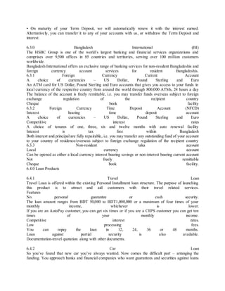 • On maturity of your Term Deposit, we will automatically renew it with the interest earned. 
Alternatively, you can transfer it to any of your accounts with us, or withdraw the Term Deposit and 
interest. 
6.3.0 Bangladesh International (BI) 
The HSBC Group is one of the world’s largest banking and financ ia l services organizations and 
comprises over 9,500 offices in 85 countries and territories, serving over 100 million customers 
worldwide. 
Bangladesh International offers an exclusive range of banking services for non-resident Bangladeshis and 
foreign currency account services for resident Bangladeshis. 
6.3.1 Foreign Currency Current Account 
A choice of currencies – US Dollar, Pound Sterling and Euro 
An ATM card for US Dollar, Pound Sterling and Euro accounts that gives you access to your funds in 
local currency of the respective country from around the world through 800,000 ATMs, 24 hours a day 
The balance of the account is freely remittable, i.e. you may transfer funds overseas subject to foreign 
exchange regulation of the recipient country 
Cheque book facility 
6.3.2 Foreign Currency Time Deposit Account (NFCD) 
Interest bearing time deposit account 
A choice of currencies – US Dollar, Pound Sterling and Euro 
Competitive interest rates 
A choice of tenures of one, three, six and twelve months with auto renewal facility 
Interest is tax free within Bangladesh 
Both interest and principal are fully repairable, i.e. you may transfer any outstanding fund of your account 
to your country of residence/overseas subject to foreign exchange regulation of the recipient country 
6.3.3 Non-resident taka account 
Local currency account 
Can be opened as either a local currency interest bearing savings or non-interest bearing current account 
Not freely remittable 
Cheque book facility. 
6.4.0 Loan Products 
6.4.1 Travel Loan 
Travel Loan is offered within the existing Personal Installment loan structure. The purpose of launching 
this product is to attract and aid customers with their travel related services. 
Features 
No personal guarantee or cash security. 
The loan amount ranges from BDT 50,000 to BDT1,000,000 or a maximum of four times of your 
monthly income, whichever is lower. 
If you are an AutoPay customer, you can get six times or if you are a CEPS customer you can get ten 
times of your monthly income. 
Competitive interest rates. 
Low processing fees. 
You can repay the loan in 12, 24, 36 or 48 months. 
Loan against partial security is also available. 
Documentation-travel quotation along with other documents. 
6.4.2 Car Loan 
So you’ve found that new car you’ve always wanted. Now comes the difficult part – arranging the 
funding. You approach banks and financial companies who want guarantees and securities against loans 
 