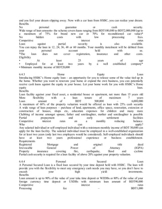and you feel your dream slipping away. Now with a car loan from HSBC, you can realize your dream. 
Benefits 
No personal guarantee or cash security. 
Wide range of loan amounts- the scheme covers loans ranging from BDT100,000 to BDT2,000,000 (up to 
a maximum of 75% for brand new car or 70% for reconditioned car value)* 
No hidden costs with low processing fees. 
Competitive interest rates 
Loan against partial security is also available. 
You can repay the loan in 12, 24, 36, 48 or 60 months. Your monthly instalment will be debited from 
your personal account held with us. 
*The loan does not cover registration, insurance and other costs. 
Eligibility 
• At least 25 years of age 
• Employed for at least two years by a well established company* 
• Minimum monthly income of BDT20,000 
6.4.3 Home Equity Loan 
Introduc ing HSBC’s Home equity loan – an opportunity for you to release some of the value tied up in 
the home. Whether you want to renovate your home or expand the own business, you can potentially 
receive cash loans against the equity in your house. Let your home work for you with HSBC’s Home 
equity loan. 
Benefits 
Loan facility against your fixed asset, a residential house or apartment, not more than 15 years old 
More flexibility with a loan tenure of maximum 7 years 
Loan amount of BDT 500,000 – 6,000,000 
A maximum of 60% of the property valuation would be offered as loan with 25% cash security 
A wide range of loan purposes – purchase of land, apartments, office space, renovation, extension or 
construction of houses, shops etc, education expenses for children and many more 
Clubbing of income amongst spouse, father and son/daughter, mother and son/daughter is possible 
Partial prepayment and early settlement facilities 
Competitive interest rates on a monthly reducing balance. 
Who can apply? 
Any salaried individual or self-employed individual with a minimum monthly income of BDT 50,000 can 
apply for the loan facility. The salaried individual must be employed in a well-established organization 
for at least two years (only last two employers would be considered). Self-employed individuals should 
have at least two years professional experience or business establishment. 
Requirements 
Registered Mortgage and original title deed 
Irrevocable General Power of Attorney (IGPA) 
Property insurance covering fire, earthquake, flood and cyclone 
Partial cash security is required for a loan facility of above 20% against your property valuation. 
6.4.4 Personal Secured Loan 
A Personal Secured Loan is a fixed loan secured by your time deposit held with HSBC. The loan will 
provide you with the flexibility to meet any emergency cash needs you may have, so you don’t have to 
encash your high yield investments. 
Benefits 
Loan amount is up to 90% of the value of your taka time deposit or WEDBs or 80% of the value of your 
foreign currency time deposit or USDBs with minimum loan amount of BDT90,000 
Competitive interest rates 
Processing fee – BDT1,000 
 