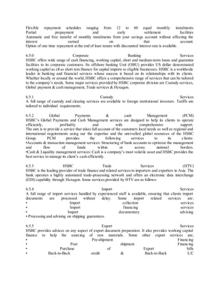 Flexible repayment schedules ranging from 12 to 60 equal monthly instalments 
Partial prepayment and early settlement facilities 
Automatic and free transfer of monthly instalments from your savings account without affecting the 
interest earned on that account. 
Option of one time repayment at the end of loan tenure with discounted interest rate is available. 
6.5.0 Corporate Banking Services 
HSBC offers wide range of cash financing, working capital, short and medium-term loans and guarantee 
facilities to its corporate customers. Its offshore banking Unit (OBU) provides US dollar denominated 
working capital as ell as short tem finance for capital imports to eligible businesses. HSBC is a worldwide 
leader in banking and financial services whose success is based on its relationships with its clients. 
Whether locally or around the world, HSBC offers a comprehensive range of services that can be tailored 
to the company’s needs. Some major services provided by HSBC corporate divis ion are Custody services, 
Global payment & cash management, Trade services & Hexagon. 
6.5.1 Custody Services 
A full range of custody and clearing services are available to foreign institutional investors. Tariffs are 
tailored to individual requirements. 
6.5.2 Global Payments & cash Management (PCM) 
HSBC’s Global Payments and Cash Management services are designed to help its clients to operate 
efficiently, profitably and with comprehensive support. 
The aim is to provide a service that takes full account of the customers local needs as well as regional and 
international requirements using our the expertise and the unrivalled global resources of the HSBC 
Group. PCM provides the following services to its clients: 
•Accounts & transaction management services: Structuring of bank accounts to optimize the management 
and flow of funds within or across national borders. 
•Cash & Liquidity management services: Cash is a company’s most volatile asset and HSBC provides the 
best service to manage its client’s cash efficiently. 
6.5.3 HSBC Trade Services (HTV) 
HSBC is the leading provider of trade finance and related services to importers and exporters in Asia. The 
bank operates a highly automated trade-processing network and offers an electronic data interchange 
(EDI) capability through Hexagon. Some services provided by HTV are as follows: 
6.5.4 Import Services 
A full range of import services handled by experienced staff is available, ensuring that clients import 
documents are processed without delay. Some import related services are: 
• Import collection services 
• Import financ ing services 
• Import documentary advis ing 
• Processing and advising on shipping guarantees. 
6.5.5 Export Services 
HSBC provides advices on any aspect of export document preparation. It also provides working capital 
finance to help the sourcing of raw materials. Some other export services are; 
• Pre-shipment Financing 
• Post shipment Financ ing 
• Purchase of Export bills 
• Back-to-Back credit & Back-to-Back L/C 
 