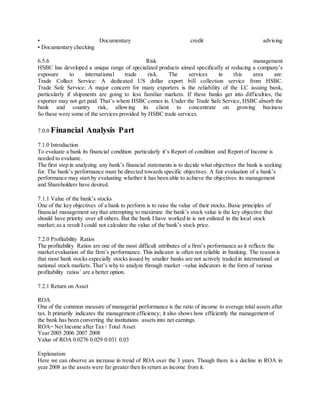 • Documentary credit advis ing 
• Documentary checking 
6.5.6 Risk management 
HSBC has developed a unique range of specialized products aimed specifically at reducing a company’s 
exposure to international trade risk. The services in this area are: 
Trade Collect Service: A dedicated US dollar export bill collection service from HSBC. 
Trade Safe Service: A major concern for many exporters is the reliability of the LC issuing bank, 
particularly if shipments are going to less familiar markets. If these banks get into difficulties, the 
exporter may not get paid. That’s where HSBC comes in. Under the Trade Safe Service, HSBC absorb the 
bank and country risk, allowing its client to concentrate on growing business 
So these were some of the services provided by HSBC trade services. 
7.0.0 Financial Analysis Part 
7.1.0 Introduction 
To evaluate a bank its financial condition particularly it’s Report of condition and Report of Income is 
needed to evaluate. 
The first step in analyzing any bank’s financial statements is to decide what objectives the bank is seeking 
for. The bank’s performance must be directed towards specific objectives. A fair evaluation of a bank’s 
performance may start by evaluating whether it has been able to achieve the objectives its management 
and Shareholders have desired. 
7.1.1 Value of the bank’s stocks 
One of the key objectives of a bank to perform is to raise the value of their stocks. Basic principles of 
financial management say that attempting to maximize the bank’s stock value is the key objective that 
should have priority over all others. But the bank I have worked in is not enlisted in the local stock 
market; as a result I could not calculate the value of the bank’s stock price. 
7.2.0 Profitability Ratios 
The profitability Ratios are one of the most difficult attributes of a firm’s performance as it reflects the 
market evaluation of the firm’s performance. This indicator is often not reliable in banking. The reason is 
that most bank stocks especially stocks issued by smaller banks are not actively traded in international or 
national stock markets. That’s why to analyze through market –value indicators in the form of various 
profitability ratios’ are a better option. 
7.2.1 Return on Asset 
ROA 
One of the common measure of managerial performance is the ratio of income to average total assets after 
tax. It primarily indicates the management efficiency; it also shows how efficiently the management of 
the bank has been converting the institutions assets into net earnings. 
ROA= Net Income after Tax / Total Asset 
Year 2005 2006 2007 2008 
Value of ROA 0.0276 0.029 0.031 0.03 
Explanation 
Here we can observe an increase in trend of ROA over the 3 years. Though there is a decline in ROA in 
year 2008 as the assets were far greater then its return as income from it. 
 