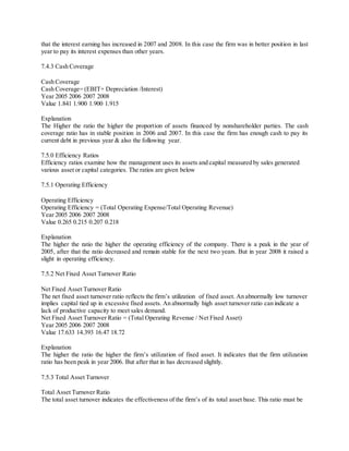 that the interest earning has increased in 2007 and 2008. In this case the firm was in better position in last 
year to pay its interest expenses than other years. 
7.4.3 Cash Coverage 
Cash Coverage 
Cash Coverage= (EBIT+ Depreciation /Interest) 
Year 2005 2006 2007 2008 
Value 1.841 1.900 1.900 1.915 
Explanation 
The Higher the ratio the higher the proportion of assets financed by nonshareholder parties. The cash 
coverage ratio has in stable position in 2006 and 2007. In this case the firm has enough cash to pay its 
current debt in previous year & also the following year. 
7.5.0 Efficiency Ratios 
Efficiency ratios examine how the management uses its assets and capital measured by sales generated 
various asset or capital categories. The ratios are given below 
7.5.1 Operating Efficiency 
Operating Efficiency 
Operating Efficiency = (Total Operating Expense/Total Operating Revenue) 
Year 2005 2006 2007 2008 
Value 0.265 0.215 0.207 0.218 
Explanation 
The higher the ratio the higher the operating efficiency of the company. There is a peak in the year of 
2005, after that the ratio decreased and remain stable for the next two years. But in year 2008 it raised a 
slight in operating efficiency. 
7.5.2 Net Fixed Asset Turnover Ratio 
Net Fixed Asset Turnover Ratio 
The net fixed asset turnover ratio reflects the firm’s utilization of fixed asset. An abnormally low turnover 
implies capital tied up in excessive fixed assets. An abnormally high asset turnover ratio can indicate a 
lack of productive capacity to meet sales demand. 
Net Fixed Asset Turnover Ratio = (Total Operating Revenue / Net Fixed Asset) 
Year 2005 2006 2007 2008 
Value 17.633 14.393 16.47 18.72 
Explanation 
The higher the ratio the higher the firm’s utilization of fixed asset. It indicates that the firm utilization 
ratio has been peak in year 2006. But after that in has decreased slightly. 
7.5.3 Total Asset Turnover 
Total Asset Turnover Ratio 
The total asset turnover indicates the effectiveness of the firm’s of its total asset base. This ratio must be 
 