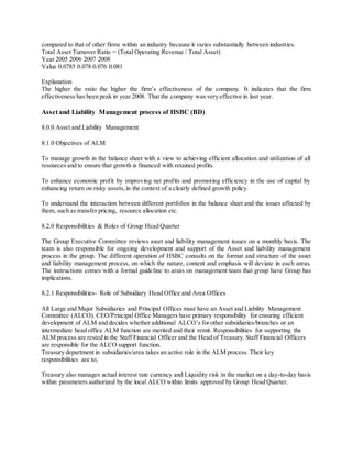 compared to that of other firms within an industry because it varies substantially between industries. 
Total Asset Turnover Ratio = (Total Operating Revenue / Total Asset) 
Year 2005 2006 2007 2008 
Value 0.0785 0.078 0.076 0.081 
Explanation 
The higher the ratio the higher the firm’s effectiveness of the company. It indicates that the firm 
effectiveness has been peak in year 2008. That the company was very effective in last year. 
Asset and Liability Management process of HSBC (BD) 
8.0.0 Asset and Liability Management 
8.1.0 Objectives of ALM 
To manage growth in the balance sheet with a view to achieving efficient allocation and utilization of all 
resources and to ensure that growth is financed with retained profits. 
To enhance economic profit by improving net profits and promoting efficiency in the use of capital by 
enhancing return on risky assets, in the context of a clearly defined growth policy. 
To understand the interaction between different portfolios in the balance sheet and the issues affected by 
them, such as transfer pricing, resource allocation etc. 
8.2.0 Responsibilities & Roles of Group Head Quarter 
The Group Executive Committee reviews asset and liability management issues on a monthly basis. The 
team is also responsible for ongoing development and support of the Asset and liability management 
process in the group. The different operation of HSBC consults on the format and structure of the asset 
and liability management process, on which the nature, content and emphasis will deviate in each areas. 
The instructions comes with a formal guideline to areas on management team that group have Group has 
implications. 
8.2.1 Responsibilities- Role of Subsidiary Head Office and Area Offices 
All Large and Major Subsidiaries and Principal Offices must have an Asset and Liability Management 
Committee (ALCO). CEO/Principal Office Managers have primary responsibility for ensuring efficient 
development of ALM and decides whether additional ALCO’s for other subsidiaries/branches or an 
intermediate head office ALM function are merited and their remit. Responsibilities for supporting the 
ALM process are rested in the Staff Financial Officer and the Head of Treasury. Staff Financial Officers 
are responsible for the ALCO support function. 
Treasury department in subsidiaries/area takes an active role in the ALM process. Their key 
responsibilities are to; 
Treasury also manages actual interest rate currency and Liquidity risk in the market on a day-to-day basis 
within parameters authorized by the local ALCO within limits approved by Group Head Quarter. 
 