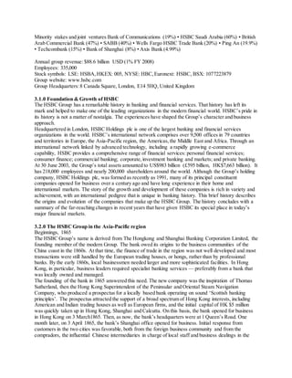 Minority stakes and joint ventures Bank of Communications (19%) • HSBC Saudi Arabia (60%) • British 
Arab Commercial Bank (47%) • SABB (40%) • Wells Fargo HSBC Trade Bank (20%) • Ping An (19.9%) 
• Techcombank (15%) • Bank of Shanghai (8%) • Axis Bank (4.99%) 
Annual group revenue: $88.6 billion USD (1% FY 2008) 
Employees: 335,000 
Stock symbols: LSE: HSBA, HKEX: 005, NYSE: HBC, Euronext: HSBC, BSX: 1077223879 
Group website: www.hsbc.com 
Group Headquarters: 8 Canada Square, London, E14 5HQ, United Kingdom 
3.1.0 Foundation & Growth of HSBC 
The HSBC Group has a remarkable history in banking and financial services. That history has left its 
mark and helped to make one of the leading organizations in the modern financial world. HSBC’s pride in 
its history is not a matter of nostalgia. The experiences have shaped the Group’s character and business 
approach. 
Headquartered in London, HSBC Holdings plc is one of the largest banking and financial services 
organizations in the world. HSBC’s international network comprises over 9,500 offices in 79 countries 
and territories in Europe, the Asia-Pacific region, the Americas, the Middle East and Africa. Through an 
international network linked by advanced technology, including a rapidly growing e-commerce 
capability, HSBC provides a comprehensive range of financial services: personal financial services; 
consumer finance; commercial banking; corporate, investment banking and markets; and private banking. 
At 30 June 2003, the Group’s total assets amounted to US$983 billion (£595 billion, HK$7,663 billion). It 
has 218,000 employees and nearly 200,000 shareholders around the world. Although the Group’s holding 
company, HSBC Holdings plc, was formed as recently as 1991, many of its principal constituent 
companies opened for business over a century ago and have long experience in their home and 
international markets. The story of the growth and development of these companies is rich in variety and 
achievement, with an international pedigree that is unique in banking history. This brief history describes 
the origins and evolution of the companies that make up the HSBC Group. The history concludes with a 
summary of the far-reaching changes in recent years that have given HSBC its special place in today’s 
major financial markets. 
3.2.0 The HSBC Group in the Asia-Pacific region 
Beginnings, 1865 
The HSBC Group’s name is derived from The Hongkong and Shanghai Banking Corporation Limited, the 
founding member of the modern Group. The bank owed its origins to the business communities of the 
China coast in the 1860s. At that time, the finance of trade in the region was not well developed and most 
transactions were still handled by the European trading houses, or hongs, rather than by professional 
banks. By the early 1860s, local businessmen needed larger and more sophisticated facilities. In Hong 
Kong, in particular, business leaders required specialist banking services — preferably from a bank that 
was locally owned and managed. 
The founding of the bank in 1865 answered this need. The new company was the inspiration of Thomas 
Sutherland, then the Hong Kong Superintendent of the Peninsular and Oriental Steam Navigation 
Company, who produced a prospectus for a locally based bank operating on sound ‘Scottish banking 
principles’. The prospectus attracted the support of a broad spectrum of Hong Kong interests, including 
American and Indian trading houses as well as European firms, and the initial capital of HK $5 million 
was quickly taken up in Hong Kong, Shanghai and Calcutta. On this basis, the bank opened for business 
in Hong Kong on 3 March1865. Then, as now, the bank’s headquarters were at 1 Queen’s Road. One 
month later, on 3 April 1865, the bank’s Shanghai office opened for business. Initial response from 
customers in the two cities was favorable, both from the foreign business community and from the 
compradors, the influential Chinese intermediaries in charge of local staff and business dealings in the 
 