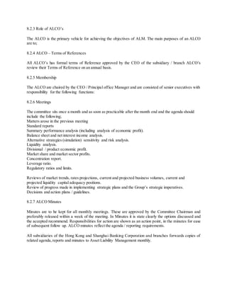 8.2.3 Role of ALCO’s 
The ALCO is the primary vehicle for achieving the objectives of ALM. The main purposes of an ALCO 
are to; 
8.2.4 ALCO – Terms of References 
All ALCO’s has formal terms of Reference approved by the CEO of the subsidiary / branch ALCO’s 
review their Terms of Reference on an annual basis. 
8.2.5 Membership 
The ALCO are chaired by the CEO / Principal office Manager and are consisted of senior executives with 
responsibility for the following functions: 
8.2.6 Meetings 
The committee sits once a month and as soon as practicable after the month end and the agenda should 
include the following; 
Matters arose in the previous meeting 
Standard reports 
Summary performance analysis (including analysis of economic profit). 
Balance sheet and net interest income analysis. 
Alternative strategies (simulation) sensitivity and risk analysis. 
Liquidity analysis. 
Divisional / product economic profit. 
Market share and market sector profits. 
Concentration report. 
Leverage ratio. 
Regulatory ratios and limits. 
Reviews of market trends, rates projections, current and projected business volumes, current and 
projected liquidity capital adequacy positions. 
Review of progress made in implementing strategic plans and the Group’s strategic imperatives. 
Decisions and action plans / guidelines. 
8.2.7 ALCO Minutes 
Minutes are to be kept for all monthly meetings. These are approved by the Committee Chairman and 
preferably released within a week of the meeting. In Minutes it is state clearly the options discussed and 
the accepted recommend. Responsibilities for action are shown as an action point, in the minutes for ease 
of subsequent follow up. ALCO minutes reflect the agenda / reporting requirements. 
All subsidiaries of the Hong Kong and Shanghai Banking Corporation and branches forwards copies of 
related agenda, reports and minutes to Asset Liability Management monthly. 
 