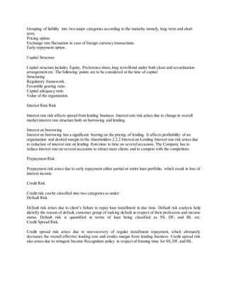 Grouping of liability into two major categories according to the maturity namely, long term and short 
term. 
Pricing option. 
Exchange rate fluctuation in case of foreign currency transactions. 
Early repayment option. 
Capital Structure 
Capital structure includes Equity, Preference share, long term Bond under both clean and securitization 
arrangement etc. The following points are to be considered at the time of capital 
Structuring 
Regulatory framework. 
Favorable gearing ratio. 
Capital adequacy ratio. 
Value of the organization. 
Interest Rate Risk 
Interest rate risk affects spread from lending business. Interest rate risk arises due to change in overall 
market interest rate structure both on borrowing and lending. 
Interest on borrowing 
Interest on borrowing has a significant bearing on the pricing of lending. It affects profitability of an 
organization and desired margin to the shareholders.2.2.2 Interest on Lending Interest rate risk arises due 
to reduction of interest rate on lending from time to time on several occasions. The Company has to 
reduce interest rate on several occasions to attract more clients and to compete with the competitors. 
Prepayment Risk 
Prepayment risk arises due to early repayment either partial or entire loan portfolio, which result in loss of 
interest income. 
Credit Risk 
Credit risk can be classified into two categories as under: 
Default Risk 
Default risk arises due to client’s failure to repay loan installment in due time. Default risk analysis help 
identify the reason of default, customer group of making default in respect of their profession and income 
status. Default risk is quantified in terms of loan being classified as SS, DF, and BL etc. 
Credit Spread Risk. 
Credit spread risk arises due to non-recovery of regular installment repayment, which ultimately 
decreases the overall effective lending rate and erodes margin from lending business. Credit spread risk 
also arises due to stringent Income Recognition policy in respect of framing time for SS, DF, and BL. 
 