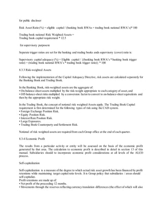 for public discloser 
Risk Asset Ratio (%) = eligible capital / (banking book RWAs + trading book national RWA’s)* 100 
Trading book national Risk Weighted Assets = 
Trading book capital requirement * 12.5 
for supervisory purpose 
Separate trigger ratios are set for the banking and trading books ands supervisory (cover) ratio is: 
Supervisory capital adequacy (%) = Eligible capital / {(banking book RWA’s * banking book trigger 
ratio) + (trading book national RWA’s * trading book trigger ratio)} * 100 
8.3.3 Risk-weighted Assets 
Following the implementation of the Capital Adequacy Directive, risk assets are calculated separately for 
the Banking Book and Trading Book. 
In the Banking Book, risk-weighted assets are the aggregate of: 
• On-balance-sheet assets multiplied by the risk-weight appropriate to each category of asset, and 
• Off-balance-sheet risks multiplied by a conversion factor to convert to on-balance-sheet equivalents and 
then by the appropriate risk weight. 
In the Trading Book, the concept of notional risk weighted Assets apply. The Trading Book Capital 
requirement is first determined for the following types of risk using the CAD system. 
• Foreign Exchange Position Risk. 
• Equity Position Risk. 
• Interest Rate Position Risk. 
• Large Exposures. 
• Trading Book Counterparty and Settlement Risk. 
Notional of risk weighted assets are required from each Group office at the end of each quarter. 
8.3.4 Economic Profit 
The results from a particular activity or entity will be assessed on the basis of the economic profit 
generated by that area. The calculation to economic profit is described in detail in section 13 of this 
manual. Subsidiaries should to incorporate economic profit considerations at all levels of the ALCO 
process. 
Self-capitalization 
Self-capitalization is a measure of the degree to which actual risk asset growth has been financed by profit 
retentions while maintaining target capital ratio levels. It is Group policy that subsidiaries / areas should 
self-capitalize. 
Profit retentions are made up of: 
• Net profit of the proceeding 12 months. 
• Movements through the reserves reflecting currency translation differences (the effect of which will also 
 