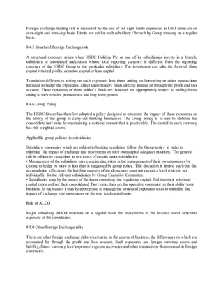 Foreign exchange trading risk is measured by the use of out right limits expressed in USD terms on an 
over-night and intra-day basis. Limits are set for each subsidiary / branch by Group treasury on a regular 
basis. 
8.4.5 Structural Foreign Exchange risk 
A structural exposure arises when HSBC Holding Plc or one of its subsidiaries invests in a branch, 
subsidiary or associated undertaken whose local reporting currency is different from the reporting 
currency of the HSBC Group or the particular subsidiary. The investment can take the form of share 
capital retained profits, donation capital or loan capital. 
Translation differences arising on such exposure, less those arising on borrowing or other transactions 
intended to hedge the exposures, affect share holders funds directly instead of through the profit and loss 
account. These exposures of share holder’s funds are, however not appropriately subject to trading limits 
owing to their relative permanence and long term growth. 
8.4.6 Group Policy 
The HSBC Group has therefore adopted a policy designed to minimize the impact of these exposures on 
the ability of the group to carry out banking businesses. The Group policy is to aim to stabilize the 
consolidate tier1 ratio by maintaining a suitable amount that is practicable. The capital in each currency 
has risk weighted assets. 
Applicable group policies in subsidiaries 
Subsidiary companies which are subject to banking regulation follow the Group policy in order to 
minimize the impact of exchange rate movements on their own capital adequacy positions. The general 
rule is subject to exceptions in two cases of certain major subsidiaries. 
• Management of the subsidiary may exercise discretion in the management of their own exposures by 
closing to hedge by more or less than is suggested by group policy. This discretion is limited such that the 
accumulation effect over the last four quarters of the departures must not exceed a level which is set 
individually for the relevant subsidiaries by Group Executive Committee. 
• Subsidiaries may by the nature of the items consulting the regulatory capital, find that their solo total 
capital ratios and not their consolidated Tier1 ratio, they are the operative constraint on their ability to do 
business. In such cases it may be appropriate to manage the structural exposures so as to minimize the 
impact of exchange rate movements on the solo total capital ratio. 
Role of ALCO 
Major subsidiary ALCO monitors on a regular basis the movements in the balance sheet structural 
exposure of the subsidiaries. 
8.5.0 Other Foreign Exchange risks 
There are other foreign exchange risks which arise in the course of business, the differences on which are 
accounted for through the profit and loss account. Such exposures are foreign currency assets and 
liability, future currency fees/ expenses/ expense recoveries and other transactions denominated in foreign 
currencies. 
 