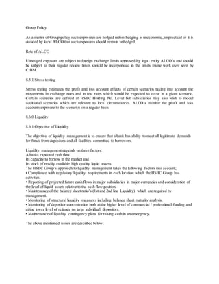Group Policy 
As a matter of Group policy such exposures are hedged unless hedging is uneconomic, impractical or it is 
decided by local ALCO that such exposures should remain unhedged. 
Role of ALCO 
Unhedged exposure are subject to foreign exchange limits approved by lega l entity ALCO’s and should 
be subject to their regular review limits should be incorporated in the limits frame work over seen by 
CIBM. 
8.5.1 Stress testing 
Stress testing estimates the profit and loss account effects of certain scenarios taking into account the 
movements in exchange rates and in test rates which would be expected to occur in a given scenario. 
Certain scenarios are defined at HSBC Holding Plc. Level but subsidiaries may also wish to model 
additiona l scenarios which are relevant to loca l circumstances. ALCO’s monitor the profit and loss 
accounts exposure to the scenarios on a regular basis. 
8.6.0 Liquidity 
8.6.1 Objective of Liquidity 
The objective of liquidity management is to ensure that a bank has ability to meet all legitimate demands 
for funds from depositors and all facilities committed to borrowers. 
Liquidity management depends on three factors: 
A banks expected cash flow, 
Its capacity to borrow in the market and 
Its stock of readily available high quality liquid assets. 
The HSBC Group’s approach to liquidity management takes the following factors into account; 
• Compliance with regulatory liquidity requirements in each location which the HSBC Group has 
activities. 
• Reporting of projected future cash flows in major subsidiaries in major currencies and consideration of 
the level of liquid assets relative to the cash flow position. 
• Maintenance of the balance sheet ratio’s (1st and 2nd line Liquidity) which are required by 
management. 
• Monitoring of structural liquidity measures including balance sheet maturity analysis. 
• Monitoring of depositor concentration both at the higher level of commercial / professional funding and 
at the lower level of reliance on large individual depositors. 
• Maintenance of liquidity contingency plans for raising cash in an emergency. 
The above mentioned issues are described below; 
 