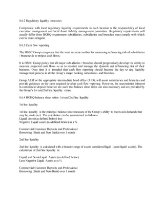 8.6.2 Regulatory liquidity measures 
Compliance with local regulatory liquidity requirements in each location is the responsibility of local 
executive management and local Asset liability management committee. Regulatory requirements will 
usually differ from HGHQ requirement subsidiaries; subsidiaries and branches must comply with which 
ever is more stringent. 
8.6.3 Cash flow reporting 
The HSBC Group recognizes that the most accurate method for measuring refinancing risk of subsidiaries 
/ branches is to project cash flows; 
It is HSBC Group policy that all major subsidiaries / branches should progressively develop the ability to 
measure projected cash flows so as to monitor and manage the dynamic net refinancing risk of their 
business. Over time it is intended that cash flow reporting should become the day to day liquidity 
management process in all the Group’s major banking subsidiaries and branches. 
Group ALM or the appropriate intermediate head office (IHO), will assist subsidiaries and branches and 
provide guidance on the steps required develop cash flow reporting. However, the uncertainties inherent 
in commercial deposit behavior are such that balance sheet ratios are also necessary and are provided by 
the Group’s 1st and 2nd line liquidity ratios. 
8.6.4 HGHQ balance sheet ratios- 1st and 2nd line liquidity 
1st line liquidity 
1st line liquidity is the principal balance sheet measure of the Group’s ability to meet cash demands that 
may be made on it. The calculation can be summarized as follows- 
Liquid Asset (as defined below) less 
Negative Liquid assets (as defined below) as a % 
Commercial Customer Deposits and Professional 
Borrowing (Bank and Non Bank) over 1 month 
2nd line liquidity 
2nd line liquidity is calculated with a broader range of assets considered liquid (semi-liquid assets). The 
calculation of 2nd line liquidity is: 
Liquid and Semi-Liquid Assets (as defined below) 
Less Negative Liquid Assets as a % 
Commercial Customer Deposits and Professional 
Borrowing (Bank and Non-Bank) over 1 month 
 