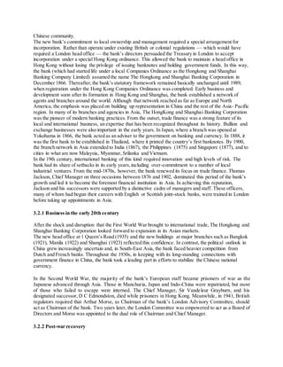 Chinese community. 
The new bank’s commitment to local ownership and management required a special arrangement for 
incorporation. Rather than operate under existing British or colonial regulations — which would have 
required a London head office — the bank’s directors persuaded the Treasury in London to accept 
incorporation under a special Hong Kong ordinance. This allowed the bank to maintain a head office in 
Hong Kong without losing the privilege of issuing banknotes and holding government funds. In this way, 
the bank (which had started life under a local Companies Ordinance as the Hongkong and Shanghai 
Banking Company Limited) assumed the name The Hongkong and Shanghai Banking Corporation in 
December 1866. Thereafter, the bank’s statutory framework remained basically unchanged until 1989, 
when registration under the Hong Kong Companies Ordinance was completed. Early business and 
development soon after its formation in Hong Kong and Shanghai, the bank established a network of 
agents and branches around the world. Although that network reached as far as Europe and North 
America, the emphasis was placed on building up representation in China and the rest of the Asia- Pacific 
region. In many of its branches and agencies in Asia, The HongKong and Shanghai Banking Corporation 
was the pioneer of modern banking practices. From the outset, trade finance was a strong feature of its 
local and international business, an expertise that has been recognized throughout its history. Bullion and 
exchange businesses were also important in the early years. In Japan, where a branch was opened at 
Yokohama in 1866, the bank acted as an adviser to the government on banking and currency. In 1888, it 
was the first bank to be established in Thailand, where it printed the country’s first banknotes. By 1900, 
the branch network in Asia extended to India (1867), the Philippines (1875) and Singapore (1877), and to 
cities in what are now Malaysia, Myanmar, Srilanka and Vietnam. 
In the 19th century, international banking of this kind required innovation and high levels of risk. The 
bank had its share of setbacks in its early years, including over-commitment to a number of local 
industrial ventures. From the mid-1870s, however, the bank renewed its focus on trade finance. Thomas 
Jackson, Chief Manager on three occasions between 1876 and 1902, dominated this period of the bank’s 
growth and led it to become the foremost financial institution in Asia. In achieving this reputation, 
Jackson and his successors were supported by a distinctive cadre of managers and staff. These officers, 
many of whom had begun their careers with English or Scottish joint-stock banks, were trained in London 
before taking up appointments in Asia. 
3.2.1 Business in the early 20th century 
After the shock and disruption that the First World War brought to international trade, The Hongkong and 
Shanghai Banking Corporation looked forward to expansion in its Asian markets. 
The new head office at 1 Queen’s Road (1935) and the new buildings at major branches such as Bangkok 
(1921), Manila (1922) and Shanghai (1923) reflected this confidence. In contrast, the political outlook in 
China grew increasingly uncertain and, in South-East Asia, the bank faced heavier competition from 
Dutch and French banks. Throughout the 1930s, in keeping with its long-standing connections with 
government finance in China, the bank took a leading part in efforts to stabilize the Chinese national 
currency. 
In the Second World War, the ma jority of the bank’s European staff became prisoners of war as the 
Japanese advanced through Asia. Those in Manchuria, Japan and Indo-China were repatriated, but most 
of those who failed to escape were interned. The Chief Manager, Sir Vandeleur Grayburn, and his 
designated successor, D C Edmondston, died while prisoners in Hong Kong. Meanwhile, in 1941, British 
regulators required that Arthur Morse, as Chairman of the bank’s London Advisory Committee, should 
act as Chairman of the bank. Two years later, the London Committee was empowered to act as a Board of 
Directors and Morse was appointed to the dual role of Chairman and Chief Manager. 
3.2.2 Post-war recovery 
 