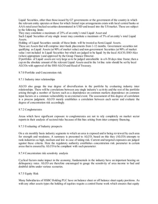 Liquid Securities, other than those issued by G7 governments or the government of the country in which 
the relevant entity operates or those for which formal repo arrangements exists with local central banks or 
AAA rated asset backed securities denominated in USD and issued into the US market. These are subject 
to the following limits: 
They may constitute a maximum of 25% of an entity’s total Liquid Asset and 
Such Liquid Securities of any single issuer may constitute a maximum of 5% of an entity’s total Liquid 
Assets. 
Holding of Liquid Securities outside of these limits will be treated as Semi-Liquid Assets. 
These are Assets that will comprise inter-bank placements from 1-12 months. Government securities not 
qualifying as Liquid Assets (at 90% of market value) and non-government Securities (at 90% of market 
value ) not included in Liquid Securities but which are judged to be liquid by the local ALCO, IHO Alco 
(where appropriate ) and approved by the Group Finance Director. 
If portfolios of Liquid assets are very large as to be judged unrealizable in a 0-30 days time frame; then a 
cap on the absolute amount of the relevant Liquid Assets used in the 1st line ratio should be set by local 
ALCOs with approval of the IHO ALCO and Head of Treasury. 
8.7.0 Portfolio and Concentration risk 
8.7.1 Industry inter relationships 
ALCO also gauge the true degree of diversification in the portfolio by evaluating industry inter 
relationships. There will be correlations between any single industry’s ac tivity and the rest of the portfolio 
arising through a number of factors such as a dependence on common markets dependence on common 
input factors or a common vulnerability to an external event. The assessment of this degree of correlation 
is a process judgment. ALCO merely establishes a correlation between each sector and evaluate the 
degree of concentration risk accordingly. 
8.7.2 Conglomerates 
Areas which have significant exposure to conglomerates are not to rely completely on market sector 
reports in their analysis of sectoral risks because of this bias arising from inter company financing. 
8.7.3 Evaluating of Industry prospects 
On a six monthly basis industry segments to which an area is exposed and is being reviewed by each area 
for strength and weakness. A summary is presented to ALCO, based on this they (ALCO) attempts to 
rank industries as high, medium and low in case of taking risk. Current and targeted exposures are judged 
against these criteria. Here the regulatory authority establishes concentration risk parameter in certain 
areas that is ensured by ALCO to be compliant with such parameter. 
8.7.4 Concentration risk sensitivity analysis 
Cyclical factors make impact in the economy; fundamentals in the industry have an important bearing on 
delinquency rates. ALCO are therefore encouraged to gauge the sensitivity of area income to bad and 
doubtful debts under various scenarios. 
8.7.5 Equity Risk 
Many Subsidiaries of HSBC Holding PLC have on balance sheet or off balance sheet equity positions. As 
with any other assets types the holding of equities require a control frame work which ensures that equity 
 