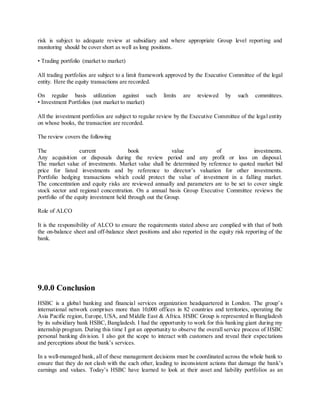 risk is subject to adequate review at subsidiary and where appropriate Group level reporting and 
monitoring should be cover short as well as long positions. 
• Trading portfolio (market to market) 
All trading portfolios are subject to a limit framework approved by the Executive Committee of the legal 
entity. Here the equity transactions are recorded. 
On regular basis utilization against such limits are reviewed by such committees. 
• Investment Portfolios (not market to market) 
All the investment portfolios are subject to regular review by the Executive Committee of the legal entity 
on whose books, the transaction are recorded. 
The review covers the following 
The current book value of investments. 
Any acquisition or disposals during the review period and any profit or loss on disposal. 
The market value of investments. Market value shall be determined by reference to quoted market bid 
price for listed investments and by reference to director’s valuation for other investments. 
Portfolio hedging transactions which could protect the value of investment in a falling market. 
The concentration and equity risks are reviewed annually and parameters are to be set to cover single 
stock sector and regional concentration. On a annual basis Group Executive Committee reviews the 
portfolio of the equity investment held through out the Group. 
Role of ALCO 
It is the responsibility of ALCO to ensure the requirements stated above are complied with that of both 
the on-balance sheet and off-balance sheet positions and also reported in the equity risk reporting of the 
bank. 
9.0.0 Conclusion 
HSBC is a globa l banking and financia l services organization headquartered in London. The group’s 
international network comprises more than 10,000 offices in 82 countries and territories, operating the 
Asia Pacific region, Europe, USA, and Middle East & Africa. HSBC Group is represented in Bangladesh 
by its subsidiary bank HSBC, Bangladesh. I had the opportunity to work for this banking giant during my 
internship program. During this time I got an opportunity to observe the overall service process of HSBC 
personal banking division. I also got the scope to interact with customers and reveal their expectations 
and perceptions about the bank’s services. 
In a well-managed bank, all of these management decisions must be coordinated across the whole bank to 
ensure that they do not clash with the each other, leading to inconsistent actions that damage the bank’s 
earnings and values. Today’s HSBC have learned to look at their asset and liability portfolios as an 
 