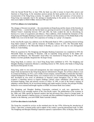 After the Second World War, in June 1946, the bank was able to restore its head office powers and 
functions to Hong Kong. In the immediate postwar period, the bank quickly took on a key role in the 
reconstruction of the Hong Kong economy. Its support for the skills and experience of newcomers to 
Hong Kong was especially vita l to the upsurge in manufacturing in this period. As a result, the bank’s 
total assets tripled to HK$3.6 billion between 1940 and 1954. 
3.5.0 New alliances in Asian banking 
The changes of the post-war period — the concentration on Hong Kong and the closure of the branches in 
mainland China — carried the risk that the bank was growing too narrow in its sphere of interests. Under 
Michael Turner’s leadership between 1953 and 1962, the bank avoided the risk by diversifying its 
business in a series of acquisitions and alliances. These additions, which included the formation of The 
Hong Kong and Shanghai Banking Corporation of California and the purchase of The British Bank of the 
Middle East, were to be the bank’s first experience of working as a ‘group’ of companies. 
In the Asia-Pacific region, key additions were the Mercantile Bank in 1959, a controlling interest in Hang 
Seng Bank Limited in 1965, and the formation of Wardley Limited in 1972. The Mercantile Bank, 
originally established as the Mercantile Bank of Bombay as early as 1853, had its own distinguished 
history in Asian banking. 
When its acquisition by The Hongkong and Shanghai Banking Corporation was completed in 1959, the 
Mercantile Bank was operating 35 branches, with an especially strong presence in the Indian sub-continent 
and Malays ia. The Mercantile’s head office was transferred to Hong Kong in 1966, and its 
business was then gradually integrated into the larger Group. 
Hang Seng Bank, in contrast, was a local Hong Kong bank established in 1933. The Hongkong and 
Shanghai Banking Corporation obtained a controlling interest in 1965, shortly after banks in Hong Kong 
had faced a brief period of crisis. 
Hang Seng, under its own name and management, has since emerged with great success as the second 
largest bank incorporated in the Hong Kong Special Administrative Region. Not all these alliances were 
in commercia l banking. In 1972, a new wholly owned company, named Wardley Limited after the bank’s 
original headquarters in Wardley House, was created to serve as a merchant banking subsidiary. Wardley 
later developed its own series of subsidiaries in financial centers throughout Asia. In 1981, it also 
acquired a controlling interest in Equator Holdings Limited, whose subsidiaries offer merchant and 
investment banking, trade and advisory services in Africa. In 1995, as part of the Group’s strategy of 
adopting a unified identity for its investment banking and capital markets activities, the principal Wardley 
businesses were renamed and brought together as HSBC Investment Bank Asia Limited. 
The Hongkong and Shanghai Banking Corporation continued to seek new opportunities for 
diversification in the emerging markets of the Asia-Pacific region. The globalization of the economy in 
the 1980s and 1990s opened up financial markets that had previously been closed to foreign banks. In 
1985, the bank obtained a banking licence in Australia and then established Hongkong Bank of Australia 
Limited in the following year (now HSBC Bank Australia Limited). 
3.3.0 New directions in Asia-Pacific 
The Group has extended its services on the mainland since the late 1970s, following the introduction of 
China’s ‘open door’ economic policy and in support of the country’s growing internationa l trade. In 1980, 
The Hongkong and Shanghai Banking Corporation opened a representative office in Beijing. More offices 
 