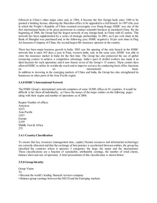 followed in China’s other major cities and, in 1984, it became the first foreign bank s ince 1949 to be 
granted a banking license, allowing the Shenzhen office to be upgraded to a full branch. In 1997 (the year 
in which the People’s Republic of China resumed sovereignty over Hong Kong), HSBC was one of the 
first international banks to be given permission to conduct renminbi business in mainland China. By the 
beginning of 2008, the Group had the largest network of any foreign bank in China with 62 outlets. This 
network has been supplemented by a series of strategic partnerships. In 2001, an 8 per cent share in the 
Bank of Shanghai was purchased and, in the following year, HSBC acquired a 10 per cent share in Ping 
An Insurance Company of China, the second largest life insurance operator in the country. 
There has been major business growth in India. 2001 saw the opening of the only branch in the HSBC 
network that is open 365 days a year in Pune, western India, and, in the same year, HSBC was able to 
enter the insurance market in India for the first time. The Group has also pioneered the use of global 
resourcing centers to achieve a competitive advantage. India’s pool of skilled workers has made it an 
ideal location for such operations and it now boasts seven of the Group’s 15 centers. These centers have 
allowed HSBC to utilize its worldwide reach and to improve services by conducting back office functions 
on an international basis. 
In addition to investing in the emerging markets of China and India, the Group has also strengthened its 
businesses in other parts of the Asia-Pacific region. 
3.4.0 HSBC’s International Network 
The HSBC Group’s international network comprises of some 10,500 offices in 81 countries. It would be 
difficult to list them all individually, so I have the names of the major entities on the following pages 
along with their region and number of operations as of 2004: 
Region Number of offices 
Americas 
5,673 
Asia-Pacific 
1,013 
Europe 
2,559 
Middle East & Africa 
275 
3.4.1 Country Classification 
To ensure that key resources (management time, capital, Human resources and information technology) 
are correctly allocated and that the exchange of best practice is accelerated between entities, the group has 
classified the countries where it operates 3 categories: the large, the major and the international. 
These classifications are a function of sustainable, attributable earnings, the number of retail clients, 
balance sheet and size of operation. A brief presentation of this classification is shown below: 
3.5.0 Group Identity 
Group Vision 
To 
• Become the world’s leading financial services company 
• Balance group earnings between the OECD and the Emerging markets 
 