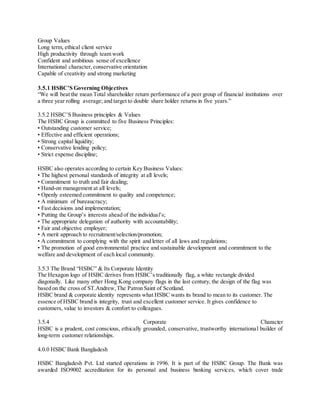 Group Values 
Long term, ethical client service 
High productivity through team work 
Confident and ambitious sense of excellence 
International character, conservative orientation 
Capable of creativity and strong marketing 
3.5.1 HSBC’S Governing Obje ctives 
“We will beat the mean Total shareholder return performance of a peer group of financial institutions over 
a three year rolling average; and target to double share holder returns in five years.” 
3.5.2 HSBC’S Business principles & Values 
The HSBC Group is committed to five Business Principles: 
• Outstanding customer service; 
• Effective and efficient operations; 
• Strong capital liquidity; 
• Conservative lending policy; 
• Strict expense discipline; 
HSBC also operates according to certain Key Business Values: 
• The highest personal standards of integrity at all levels; 
• Commitment to truth and fair dealing; 
• Hand-on management at all levels; 
• Openly esteemed commitment to quality and competence; 
• A minimum of bureaucracy; 
• Fast decisions and implementation; 
• Putting the Group’s interests ahead of the individua l’s; 
• The appropriate delegation of authority with accountability; 
• Fair and objective employer; 
• A merit approach to recruitment/selection/promotion; 
• A commitment to complying with the spirit and letter of all laws and regulations; 
• The promotion of good environmental practice and sustainable development and commitment to the 
welfare and development of each local community. 
3.5.3 The Brand “HSBC” & Its Corporate Identity 
The Hexagon logo of HSBC derives from HSBC’s traditionally flag, a white rectangle divided 
diagonally. Like many other Hong Kong company flags in the last century, the design of the flag was 
based on the cross of ST.Andrew, The Patron Saint of Scotland. 
HSBC brand & corporate identity represents what HSBC wants its brand to mean to its customer. The 
essence of HSBC brand is integrity, trust and excellent customer service. It gives confidence to 
customers, value to investors & comfort to colleagues. 
3.5.4 Corporate Character 
HSBC is a prudent, cost conscious, ethically grounded, conservative, trustworthy international builder of 
long-term customer relationships. 
4.0.0 HSBC Bank Bangladesh 
HSBC Bangladesh Pvt. Ltd started operations in 1996. It is part of the HSBC Group. The Bank was 
awarded ISO9002 accreditation for its personal and business banking services, which cover trade 
 