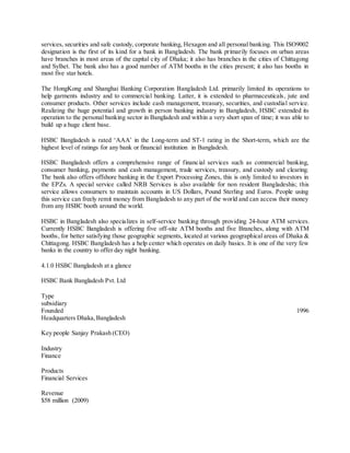 services, securities and safe custody, corporate banking, Hexagon and all personal banking. This ISO9002 
designation is the first of its kind for a bank in Bangladesh. The bank primarily focuses on urban areas 
have branches in most areas of the capital city of Dhaka; it also has branches in the cities of Chittagong 
and Sylhet. The bank also has a good number of ATM booths in the cities present; it also has booths in 
most five star hotels. 
The HongKong and Shanghai Banking Corporation Bangladesh Ltd. primarily limited its operations to 
help garments industry and to commercial banking. Latter, it is extended to pharmaceuticals, jute and 
consumer products. Other services include cash management, treasury, securities, and custodial service. 
Realizing the huge potential and growth in person banking industry in Bangladesh, HSBC extended its 
operation to the personal banking sector in Bangladesh and within a very short span of time; it was able to 
build up a huge client base. 
HSBC Bangladesh is rated ‘AAA’ in the Long-term and ST-1 rating in the Short-term, which are the 
highest level of ratings for any bank or financial institution in Bangladesh. 
HSBC Bangladesh offers a comprehensive range of financial services such as commercial banking, 
consumer banking, payments and cash management, trade services, treasury, and custody and clearing. 
The bank also offers offshore banking in the Export Processing Zones, this is only limited to investors in 
the EPZs. A special service called NRB Services is also available for non resident Bangladeshis; this 
service allows consumers to maintain accounts in US Dollars, Pound Sterling and Euros. People using 
this service can freely remit money from Bangladesh to any part of the world and can access their money 
from any HSBC booth around the world. 
HSBC in Bangladesh also specializes in self-service banking through providing 24-hour ATM services. 
Currently HSBC Bangladesh is offering five off-site ATM booths and five Branches, along with ATM 
booths, for better satisfying those geographic segments, located at various geographical areas of Dhaka & 
Chittagong. HSBC Bangladesh has a help center which operates on daily basics. It is one of the very few 
banks in the country to offer day night banking. 
4.1.0 HSBC Bangladesh at a glance 
HSBC Bank Bangladesh Pvt. Ltd 
Type 
subsidiary 
Founded 1996 
Headquarters Dhaka, Bangladesh 
Key people Sanjay Prakash (CEO) 
Industry 
Finance 
Products 
Financial Services 
Revenue 
$58 million (2009) 
 