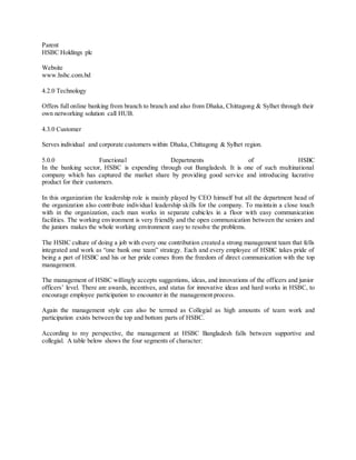Parent 
HSBC Holdings plc 
Website 
www.hsbc.com.bd 
4.2.0 Technology 
Offers full online banking from branch to branch and also from Dhaka, Chittagong & Sylhet through their 
own networking solution call HUB. 
4.3.0 Customer 
Serves individual and corporate customers within Dhaka, Chittagong & Sylhet region. 
5.0.0 Functional Departments of HSBC 
In the banking sector, HSBC is expending through out Bangladesh. It is one of such multinational 
company which has captured the market share by providing good service and introducing lucrative 
product for their customers. 
In this organization the leadership role is mainly played by CEO himself but all the department head of 
the organization also contribute individual leadership skills for the company. To maintain a close touch 
with in the organization, each man works in separate cubicles in a floor with easy communication 
facilities. The working environment is very friendly and the open communication between the seniors and 
the juniors makes the whole working environment easy to resolve the problems. 
The HSBC culture of doing a job with every one contribution created a strong management team that fells 
integrated and work as “one bank one team” strategy. Each and every employee of HSBC takes pride of 
being a part of HSBC and his or her pride comes from the freedom of direct communication with the top 
management. 
The management of HSBC willingly accepts suggestions, ideas, and innovations of the officers and junior 
officers’ level. There are awards, incentives, and status for innovative ideas and hard works in HSBC, to 
encourage employee participation to encounter in the management process. 
Again the management style can also be termed as Collegial as high amounts of team work and 
participation exists between the top and bottom parts of HSBC. 
According to my perspective, the management at HSBC Bangladesh falls between supportive and 
collegial. A table below shows the four segments of character: 
 