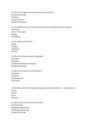 8. Lohri is the Punjabis cultural celebration on the eve of the .... 
(a) Ganesh Chaturthi 
(b) Vasant 
(c) winter solstice 
(d) None of the above 
9. In which District Hari-Ke-Pattan National Wetland and Wildlife Sanctuary situated? , 
(a) Barnala 
(b) Tarn Taran Sahib 
(c) Moga 
(d) Bhatinda 
10. The state bird of Punjab is ..... 
(a) Baz 
(b) Eagle 
(c) Peacock 
(d) Swan 
11. Which is the state animal of Punjab State? 
(a) Leopard 
(b) Sambar 
(c) Blackbuck (Antilope cervicapra) 
(d) None of the above 
12. Which is the state tree of Punjab State ? 
(a) Orange 
(b) Mango 
(c) Pomegranate 
(d) shisham 
13.The Greeks referred to Punjab as Pentapotamia, an inland delta of ..... converging rivers. 
(a) Four 
(b) Five 
(c) Six 
(d) Seven 
14. Who was the founder of the Sikh Empire? 
(a) Kharak Singh 
(b) Maharaja Ranjit Singh 
(c) Maharaja Gulab Singh 
(d) Raja Dhian Singh 
 