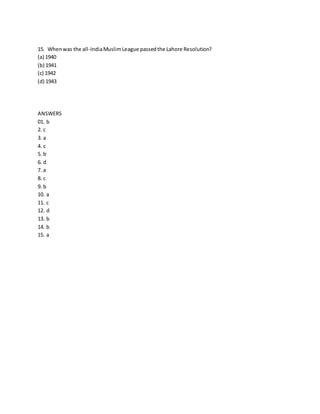 15. When was the all-India Muslim League passed the Lahore Resolution? 
(a) 1940 
(b) 1941 
(c) 1942 
(d) 1943 
ANSWERS 
01. b 
2. c 
3. a 
4. c 
5. b 
6. d 
7. a 
8. c 
9. b 
10. a 
11. c 
12. d 
13. b 
14. b 
15. a 
