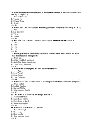 74. Who among the following arrived in the court of Jahangir as an official ambassador 
of King of England ? 
A. William Hawkins 
B. Thomas roe 
C. Edward Terry 
D. Bernier 
Ans: B 
75. Where didi Lala hardayal and Sohan singh Bhakna form the Gadar Party in 1913 ? 
A. Paris 
B. San francisco 
C. Tokyo 
D. London 
Ans: B 
76. In which year Mahatma Gandhi's famour work HIND SWARAJ written ? 
A. 1907 
B. 1909 
C. 1915 
D. 1934 
Ans: B 
77. Lala lajpat rai was assaulted by Police in a demonstration which caused his death. 
That demonstration was against ? 
A. Rolatt Act 
B. Jallianwala Bagh Massacre 
C. Arrival od Simon commission 
D. Public safety ordinance 
Ans: C 
78. Who of the following laid the first rail-road in India ? 
A. Lord Rippon 
B. Lord Wavell 
C. Lord Curzon 
D. Lord Dalhousie 
Ans: D 
79. Who was the first Indian woman to become president of Indian national congress ? 
A. Aruna asaf ali 
B. Sucheta Kriplani 
C. Sarojani Naidu 
D. Vijayalakshmi Pandit 
Ans: C 
80. The battle of Wandiwash was fought between ? 
A. Nizam and french 
B. English and french 
C. English and hyder ali 
D. Nawab and english 
Ans: B 
81. Who buld Kirtistambha in Chittor ? 
A. Rana ratan singh 
B. Rana sanga 
C. Rana kumba 
D. Rana sangram singh 
Ans: C 
 