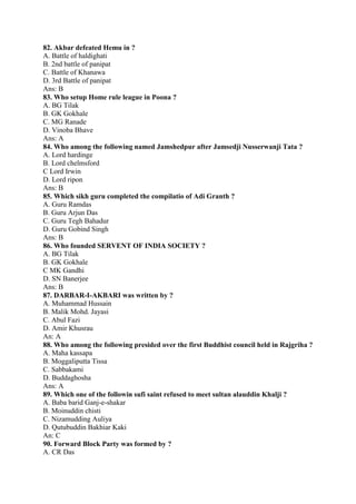 82. Akbar defeated Hemu in ? 
A. Battle of haldighati 
B. 2nd battle of panipat 
C. Battle of Khanawa 
D. 3rd Battle of panipat 
Ans: B 
83. Who setup Home rule league in Poona ? 
A. BG Tilak 
B. GK Gokhale 
C. MG Ranade 
D. Vinoba Bhave 
Ans: A 
84. Who among the following named Jamshedpur after Jamsedji Nusserwanji Tata ? 
A. Lord hardinge 
B. Lord chelmsford 
C Lord Irwin 
D. Lord ripon 
Ans: B 
85. Which sikh guru completed the compilatio of Adi Granth ? 
A. Guru Ramdas 
B. Guru Arjun Das 
C. Guru Tegh Bahadur 
D. Guru Gobind Singh 
Ans: B 
86. Who founded SERVENT OF INDIA SOCIETY ? 
A. BG Tilak 
B. GK Gokhale 
C MK Gandhi 
D. SN Banerjee 
Ans: B 
87. DARBAR-I-AKBARI was written by ? 
A. Muhammad Hussain 
B. Malik Mohd. Jayasi 
C. Abul Fazi 
D. Amir Khusrau 
An: A 
88. Who among the following presided over the first Buddhist council held in Rajgriha ? 
A. Maha kassapa 
B. Moggaliputta Tissa 
C. Sabbakami 
D. Buddaghosha 
Ans: A 
89. Which one of the followin sufi saint refused to meet sultan alauddin Khalji ? 
A. Baba barid Ganj-e-shakar 
B. Moinuddin chisti 
C. Nizamudding Auliya 
D. Qutubuddin Bakhiar Kaki 
An: C 
90. Forward Block Party was formed by ? 
A. CR Das 
 