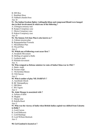 B. MN Roy 
C. Rasbihari Bose 
D. Subhash chandra bose 
Ans: D 
91. The Indian freedom fighter Ashfaqulla Khan and ramprasad Bismil were hanged 
due to their involvement in which one of the following ? 
A. Chittagon armoury raid 
B. Kanpur Conspiracy case 
C. Meeru Conspiracy case 
D. Kakori Conspiracy case 
Ans: D 
92. The famous 3rd June Plan is also known as ? 
A. Cabinet mission plan 
B. Rajagopalachari Formula 
C. Mountbatten Plan 
D. Wavell Plan 
Ans: C 
93. Which one of following event occur first ? 
A. Swadeshi Movement 
B. Shifting of capital to Delhi 
C. Lucknow pack 
D. Khilafat movement 
Ans: A 
94. Who resigned as Defense minister in wake of India-China war in 1962 ? 
A. Badev singh 
B. Swaran singh 
C. VK Krishna Menon 
D. YB Chawan 
Ans: C 
95. Who is author of play NIL DARPAN ? 
A. Aurobindo Ghosh 
B. BC Hattopadhyay 
C. DB Mitra 
C. RN Tagore 
Ans: C 
96. Atala Mosque is associated with ? 
A. Sultans of delhi 
B. Mughal 
C. Sharqi rular 
D. Rohilla Rural 
Ans: C 
97. Who was the viceroy of India when British Indias capital was shifted from Culcutta 
to Delhi ? 
A. Lord Curzon 
B. Lord Dalhousie 
C. Lord Hardinge 
D. Lord William Bentinck 
Ans: C 
98. Gol Gumbad is located at ? 
 