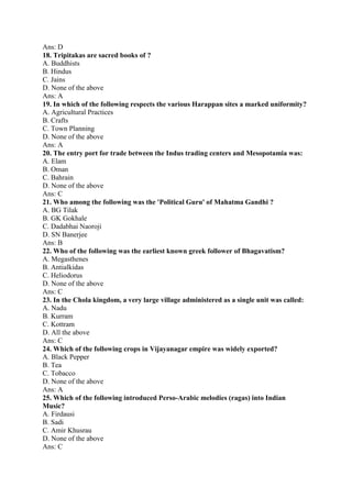 Ans: D 
18. Tripitakas are sacred books of ? 
A. Buddhists 
B. Hindus 
C. Jains 
D. None of the above 
Ans: A 
19. In which of the following respects the various Harappan sites a marked uniformity? 
A. Agricultural Practices 
B. Crafts 
C. Town Planning 
D. None of the above 
Ans: A 
20. The entry port for trade between the Indus trading centers and Mesopotamia was: 
A. Elam 
B. Oman 
C. Bahrain 
D. None of the above 
Ans: C 
21. Who among the following was the 'Political Guru' of Mahatma Gandhi ? 
A. BG Tilak 
B. GK Gokhale 
C. Dadabhai Naoroji 
D. SN Banerjee 
Ans: B 
22. Who of the following was the earliest known greek follower of Bhagavatism? 
A. Megasthenes 
B. Antialkidas 
C. Heliodorus 
D. None of the above 
Ans: C 
23. In the Chola kingdom, a very large village administered as a single unit was called: 
A. Nadu 
B. Kurram 
C. Kottram 
D. All the above 
Ans: C 
24. Which of the following crops in Vijayanagar empire was widely exported? 
A. Black Pepper 
B. Tea 
C. Tobacco 
D. None of the above 
Ans: A 
25. Which of the following introduced Perso-Arabic melodies (ragas) into Indian 
Music? 
A. Firdausi 
B. Sadi 
C. Amir Khusrau 
D. None of the above 
Ans: C 
 