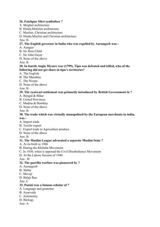 26. Fatehpur Sikri symbolises ? 
A. Moghul architecture 
B. Hindu,Mulslim architecture 
C. Muslim, Christian architecture 
D. Hindu,Muslim and Christian architecture 
Ans: B 
27. The English governor in India who was expelled by Aurangzeb was : 
A. Aungier 
B. Sir Jhon Child 
C. Sir John Gayer 
D. None of the above 
Ans: B 
28. In fourth Anglo Mysore war (1799), Tipu was defeated and killed, who of the 
following did not get share in tipu’s territories? 
A. The English 
B. The Marathas 
C. The Nizam 
D. None of the above 
Ans: B 
29. The ryotwari settlement was primarily introduced by British Government in ? 
A. Bengal & Bihar 
B. United Provinces 
C. Madras & Bombay 
D. None of the above 
Ans: B 
30. The trade which was virtually monopolised by the European merchants in india, 
was : 
A. Import trade 
B. Textile export 
C. Export trade in Agriculture produce 
D. None of the above 
Ans: B 
31. The Muslim League advocated a separate Muslim State ? 
A. At its birth in 1906 
B. During the Khilafat Movement 
C. In 1930, when it opposed the Civil Disobedience Movement 
D. At the Lahore Session of 1940 
Ans : D 
32. The guerilla warfare was pioneered by ? 
A. Aurangzeb 
B. Akbar 
C. Shivaji 
D. Balaji Rao 
Ans :C 
33. Panini was a famous scholar of ? 
A. Language and grammar 
B. Ayurveda 
C. Astronomy 
D. Biology 
Ans: A 
 