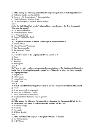 34. Who among the following were official Congress negotiators with Cripps Mission? 
A. Mahatma Gandhi and Sardar Patel 
B. Acharya J. B. Kripalani and C. Rajagopalachari 
C. Pandit Nehru and Maulana Azad 
D. Dr. Rajendra Prasad and Rafi Ahmed Kidwai 
Ans: C 
35. In the 'individual Satyagraha', Vinoba Bhave was chosen as the first Satyagrahi. 
Who was the second? 
A. Dr. Rajendra Pradesh 
B. Pandit Jawaharlal Nehru 
C. C. Rajagopalachari 
D. Sardar Vallabhabhai Patel 
Ans: B 
36. The prime advocates of widow remarriage in modern India was 
A. Vinoba Bhave 
B. Ishwar Chandra Vidyasagar 
C. Raja Rammohun Roy 
D. Rabindranath Tagore 
Ans: B 
37. The silver coins of the Gupta period were known as ? 
A. Dinar 
B. Rupyaka 
C. Satamana 
D. Karshapana 
Ans: B 
38. There are only two known examples of cave paintings of the Gupta period in ancient 
India. One of these is paintings of Ajanta Caves. Where is the other surviving example 
of Gupta paintings? 
A. Bagh Caves 
B. Ellora Caves 
C. Lomas Rishi cave 
D. Nasik caves 
Ans: A 
39 Which one of the following observations is not true about the Quit India Movement 
of 1942? 
A. It was a non-violent movement 
B. It was led by Mahatma Gandhi 
C. It was a spontaneous movement 
D. It did not attract the labour class in general 
Ans: D 
40. Who among the following Governor General created the Covenanted Civil Service 
of India which later came to be known as the Indian Civil Service? 
A. Warren Hastings 
B. Wellesley 
C. Cornwallis 
D. William Bentinck 
Ans: D 
41. Who was the first European to designate ‘Aryans’ as a race? 
A. Sir William Jones 
B. H. H. Wilson 
 